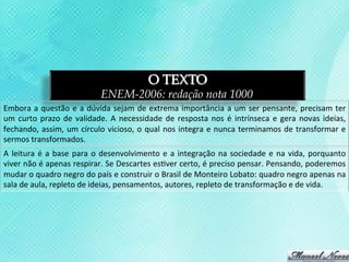 O TEXTO
                                            ENEM-2006: redação nota 1000
Embora	
   a	
   questão	
   e	
   a	
   dúvida	
   sejam	
   de	
   extrema	
   importância	
   a	
   um	
   ser	
   pensante,	
   precisam	
   ter	
  
um	
   curto	
   prazo	
   de	
   validade.	
   A	
   necessidade	
   de	
   resposta	
   nos	
   é	
   intrínseca	
   e	
   gera	
   novas	
   ideias,	
  
fechando,	
   assim,	
   um	
   círculo	
   vicioso,	
   o	
   qual	
   nos	
   integra	
   e	
   nunca	
   terminamos	
   de	
   transformar	
   e	
  
sermos	
  transformados.	
  
A	
   leitura	
   é	
   a	
   base	
   para	
   o	
   desenvolvimento	
   e	
   a	
   integração	
   na	
   sociedade	
   e	
   na	
   vida,	
   porquanto	
  
viver	
   não	
   é	
   apenas	
   respirar.	
   Se	
   Descartes	
   es3ver	
   certo,	
   é	
   preciso	
   pensar.	
   Pensando,	
   poderemos	
  
mudar	
  o	
  quadro	
  negro	
  do	
  país	
  e	
  construir	
  o	
  Brasil	
  de	
  Monteiro	
  Lobato:	
  quadro	
  negro	
  apenas	
  na	
  
sala	
  de	
  aula,	
  repleto	
  de	
  ideias,	
  pensamentos,	
  autores,	
  repleto	
  de	
  transformação	
  e	
  de	
  vida.	
  
 