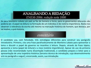 ANALISANDO A REDAÇÃO
                                           ENEM-2006: redação nota 1000
Se	
  para	
  Monteiro	
  Lobato	
  um	
  país	
  se	
  faz	
  de	
  homens	
  e	
  livros,	
  para	
  os	
  governantes	
  diferente	
  não	
  
poderia	
  ser.	
  O	
  papel	
  da	
  leitura	
  na	
  formação	
  de	
  um	
  indivíduo	
  é	
  de	
  notória	
  importância.	
  Basta-­‐nos	
  
observar	
   a	
   relevância	
   da	
   escrita	
   até	
   mesmo	
   na	
   marcação	
   histórica	
   do	
   homem,	
   que	
   destaca,	
   por	
  
tal	
  mo3vo,	
  a	
  pré-­‐história.	
  

                                                             comentário
O	
   candidato	
   usa,	
   com	
   felicidade,	
   três	
   estratégias	
   diferentes	
   para	
   construir	
   seu	
   parágrafo	
  
introdutório.	
  Primeiro,	
  cita	
  uma	
  frase	
  parafras3camente	
  de	
  Monteiro	
  Lobato	
  para	
  apresentar	
  o	
  
tema	
   e	
   discu3r	
   o	
   papel	
   do	
   governo	
   no	
   incen3vo	
   à	
   leitura.	
   Depois,	
   através	
   da	
   frase	
   tópico,	
  
apresenta	
  o	
  tema	
  [papel	
  da	
  leitura]	
  e	
  a	
  tese	
  [notória	
  importância].	
  Apesar	
  do	
  uso	
  da	
  primeira	
  
pessoa	
   [não	
   recomendado	
   numa	
   dissertação	
   tradicional],	
   o	
   candidato	
   prepara	
   o	
   leitor	
   para	
   a	
  
apresentação	
  de	
  uma	
  trajetória	
  histórica	
  [terceira	
  técnica	
  de	
  introdução,	
  cujo	
  desenvolvimento	
  
virá	
  no	
  parágrafo	
  a	
  seguir],	
  encerrando,	
  assim,	
  sua	
  introdução.	
  
 