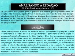 ANALISANDO A REDAÇÃO
                                           ENEM-2006: redação nota 1000
Em	
   uma	
   esfera	
   mais	
   prá3ca,	
   pode-­‐se	
   perceber	
   que	
   nenhum	
   grande	
   pensador	
   fez-­‐se	
   uma	
  
exceção	
   e	
   não	
   deixou	
   seu	
   legado	
   através	
   da	
   escrita,	
   dos	
   seus	
   livros,	
   das	
   anotações.	
   Exemplos	
  
não	
  são	
  escassos:	
  de	
  Aristóteles	
  a	
  Nietzsche,	
  de	
  Newton	
  a	
  Ohm,	
  sejam	
  pergaminhos	
  fossilizados	
  
ou	
   produções	
   da	
   imprensa	
   de	
   Gutenberg,	
   muito	
   devemos	
   a	
   esses	
   escritos.	
   Desta	
   forma,	
  
iniciarmos	
   o	
   nosso	
   processo	
   de	
   transformação	
   adquirindo	
   tamanha	
   produção	
   intelectual	
   que	
  
nos	
  é	
  disponibilizada.	
  

                                                              comentário
Dando	
   prosseguimento	
   à	
   técnica	
   de	
   trajetória	
   histórica	
   apresentada	
   no	
   parágrafo	
   anterior,	
  
coerentemente	
   o	
   candidato	
   associa	
   a	
   evolução	
   histórica	
   do	
   pensamento	
   cientﬁco	
   à	
   ação	
   dos	
  
pensadores	
   Aristóteles,	
   Nietzsche	
   e	
   dos	
   usicos	
   Newton	
   e	
   Ohm.	
   Com	
   isso,	
   consegue	
   relacionar	
   o	
  
tema	
   com	
   outra	
   disciplina	
   e	
   atender	
   ao	
   esperado	
   na	
   Competência	
   2.	
   Há	
   um	
   pequeno	
   deslize	
   na	
  
úl3ma	
   frase	
   –	
   problema	
   de	
   ar3culação	
   presente	
   em	
   iniciarmos	
   o	
   nosso	
   processo	
   de	
  
transformação	
   adquirindo	
   tamanha	
   produção	
   que	
   nos	
   é	
   disponibilizada	
   –,	
   na	
   medida	
   em	
   que	
  
sujeito	
  e	
  predicado	
  não	
  estão	
  bem	
  delineados.	
  Uma	
  reescrita	
  se	
  faz	
  necessário.	
  Por	
  outro	
  lado,	
  
entretanto,	
   o	
   uso	
   de	
   um	
   ar3culador	
   conclusivo	
   dessa	
   forma	
   bem	
   como	
   da	
   estrutura	
   em	
   uma	
  
esfera	
   mais	
   ampla	
   demonstra	
   que	
   o	
   candidato	
   possui	
   domínio	
   da	
   língua	
   escrita	
   culta	
   e	
   dos	
  
mecanismos	
  de	
  ar3culação	
  sintá3ca	
  e	
  semân3ca.	
  
 