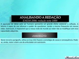 ANALISANDO A REDAÇÃO
                                          ENEM-2006: redação nota 1000
A	
   aquisição	
   de	
   ideias	
   pelo	
   ser	
   humano	
   apresenta	
   um	
   grande	
   efeito	
   colateral:	
   a	
   reﬂexão.	
   A	
  
leitura	
   é	
   capaz	
   de	
   nos	
   oferecer	
   o	
   poder	
   de	
   ques3onar,	
   sendo	
   a	
   mesma	
   frequente	
   em	
   nossas	
  
vidas.	
  Outrossim,	
  é	
  impossível	
  que	
  a	
  nossa	
  visão	
  do	
  mundo	
  ao	
  redor	
  não	
  se	
  modiﬁque	
  com	
  essa	
  
capacidade	
  adquirida.	
  

                                                            comentário
Neste	
  terceiro	
  parágrafo,	
  u3liza-­‐se	
  [nas	
  três	
  frases]	
  a	
  estratégia	
  de	
  causa	
  e	
  consequência.	
  Pode-­‐
se,	
  ainda,	
  notar	
  o	
  bom	
  uso	
  do	
  ar3culador	
  em	
  outrossim.	
  
 