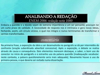 ANALISANDO A REDAÇÃO
                                           ENEM-2006: redação nota 1000
Embora	
   a	
   questão	
   e	
   a	
   dúvida	
   sejam	
   de	
   extrema	
   importância	
   a	
   um	
   ser	
   pensante,	
   precisam	
   ter	
  
um	
   curto	
   prazo	
   de	
   validade.	
   A	
   necessidade	
   de	
   resposta	
   nos	
   é	
   intrínseca	
   e	
   gera	
   novas	
   ideias,	
  
fechando,	
   assim,	
   um	
   círculo	
   vicioso,	
   o	
   qual	
   nos	
   integra	
   e	
   nunca	
   terminamos	
   de	
   transformar	
   e	
  
sermos	
  transformados.	
  

                                                              comentário
Na	
  primeira	
  frase,	
  a	
  exposição	
  da	
  ideia	
  a	
  ser	
  desenvolvida	
  no	
  parágrafo	
  se	
  dá	
  por	
  intermédio	
  do	
  
confronto	
   [oração	
   subordinada	
   adverbial	
   concessiva].	
   Após	
   a	
   exposição,	
   o	
   debate	
   se	
   realiza	
  
através	
   de	
   causa	
   e	
   consequência.	
   Dois	
   elementos	
   merecem	
   destaque,	
   a	
   saber,	
   o	
   bom	
   uso	
   do	
  
conector	
   no	
   início	
   do	
   parágrafo	
   e	
   o	
   estranho	
   uso	
   da	
   palavra	
   questão	
   [inadequação	
   vocabular:	
  
neste	
   contexto,	
   a	
   palavra	
   quesBonamento	
   seria	
   mais	
   adequada].	
   Novamente	
   houve	
   o	
   uso	
   da	
  
primeira	
  pessoa,	
  o	
  que	
  deveria	
  ser	
  evitado	
  numa	
  dissertação.	
  
 