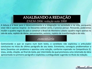 ANALISANDO A REDAÇÃO
                                            ENEM-2006: redação nota 1000
A	
   leitura	
   é	
   a	
   base	
   para	
   o	
   desenvolvimento	
   e	
   a	
   integração	
   na	
   sociedade	
   e	
   na	
   vida,	
   porquanto	
  
viver	
   não	
   é	
   apenas	
   respirar.	
   Se	
   Descartes	
   es3ver	
   certo,	
   é	
   preciso	
   pensar.	
   Pensando,	
   poderemos	
  
mudar	
  o	
  quadro	
  negro	
  do	
  país	
  e	
  construir	
  o	
  Brasil	
  de	
  Monteiro	
  Lobato:	
  quadro	
  negro	
  apenas	
  na	
  
sala	
  de	
  aula,	
  repleto	
  de	
  ideias,	
  pensamentos,	
  autores,	
  repleto	
  de	
  transformação	
  e	
  de	
  vida.	
  

                                                               comentário
Contrariando	
   o	
   que	
   se	
   espera	
   num	
   bom	
   texto,	
   o	
   candidato	
   não	
   explicitou	
   o	
   ar3culador	
  
conclusivo	
   no	
   início	
   do	
   úl3mo	
   parágrafo	
   de	
   seu	
   texto.	
   Entretanto,	
   conseguiu	
   problema3zar	
   o	
  
tema	
  [levantou	
  um	
  problema	
  e	
  apontou	
  uma	
  solução,	
  conforme	
  esperado	
  na	
  Competência	
  5].	
  
Usou,	
  ainda,	
  citação,	
  ao	
  ﬁnal	
  do	
  texto,	
  por	
  intermédio	
  da	
  qual	
  promoveu	
  uma	
  retomada	
  da	
  ideia	
  
apresentada	
  no	
  primeiro	
  parágrafo	
  e	
  explicitou	
  a	
  ambiguidade	
  sugerida	
  no	
  ttulo	
  da	
  redação.	
  
 