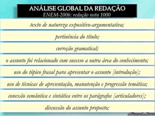 ANÁLISE GLOBAL DA REDAÇÃO
                 ENEM-2006: redação nota 1000
           texto de natureza expositivo-argumentativa;
                       pertinência do título;
                       correção gramatical;
o assunto foi relacionado com sucesso a outra área do conhecimento;
   uso do tópico frasal para apresentar o assunto [introdução];
uso de técnicas de apresentação, manutenção e progressão temática;
 conexão semântica e sintática entre os parágrafos [articuladores];
                  discussão do assunto proposto;
 