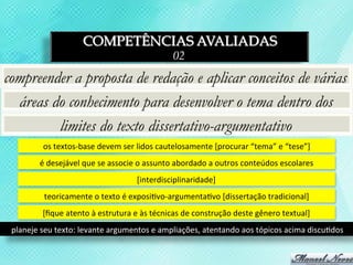 COMPETÊNCIAS AVALIADAS
                                                                 02
compreender a proposta de redação e aplicar conceitos de várias
  áreas do conhecimento para desenvolver o tema dentro dos
         limites do texto dissertativo-argumentativo
            os	
  textos-­‐base	
  devem	
  ser	
  lidos	
  cautelosamente	
  [procurar	
  “tema”	
  e	
  “tese”]	
  
           é	
  desejável	
  que	
  se	
  associe	
  o	
  assunto	
  abordado	
  a	
  outros	
  conteúdos	
  escolares	
  
                                                  [interdisciplinaridade]	
  
             teoricamente	
  o	
  texto	
  é	
  exposi3vo-­‐argumenta3vo	
  [dissertação	
  tradicional]	
  
            [ﬁque	
  atento	
  à	
  estrutura	
  e	
  às	
  técnicas	
  de	
  construção	
  deste	
  gênero	
  textual]	
  
 planeje	
  seu	
  texto:	
  levante	
  argumentos	
  e	
  ampliações,	
  atentando	
  aos	
  tópicos	
  acima	
  discu3dos	
  
 