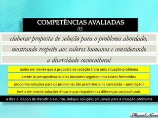 COMPETÊNCIAS AVALIADAS
                                                                 05
   elaborar proposta de solução para o problema abordado,
    mostrando respeito aos valores humanos e considerando
                  a diversidade sociocultural
            tenha	
  em	
  mente	
  que	
  a	
  proposta	
  de	
  redação	
  trará	
  uma	
  situação-­‐problema	
  
              atente	
  às	
  perspec3vas	
  que	
  os	
  locutores	
  seguiram	
  nos	
  textos	
  fornecidos	
  
       proponha	
  soluções	
  para	
  os	
  problemas	
  [de	
  preferência	
  na	
  conclusão	
  –	
  peroração]	
  
         tenha	
  em	
  mente	
  soluções	
  é3cas	
  e	
  que	
  respeitem	
  as	
  diferenças	
  socioculturais	
  
a	
  dica	
  é:	
  depois	
  de	
  discu3r	
  o	
  assunto,	
  indique	
  soluções	
  plausíveis	
  para	
  a	
  situação-­‐problema	
  
 