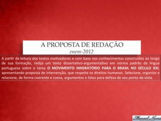 A PROPOSTA DE REDAÇÃO
                                                            enem-2012
A	
  par;r	
  da	
  leitura	
  dos	
  textos	
  mo;vadores	
  e	
  com	
  base	
  nos	
  conhecimentos	
  construídos	
  ao	
  longo	
  
de	
   sua	
   formação,	
   redija	
   um	
   texto	
   disserta;vo-­‐argumenta;vo	
   em	
   norma	
   padrão	
   da	
   língua	
  
portuguesa	
   sobre	
   o	
   tema	
   O	
   MOVIMENTO	
   IMIGRATÓRIO	
   PARA	
   O	
   BRASIL	
   NO	
   SÉCULO	
   XXI,	
  
apresentando	
  proposta	
  de	
  intervenção,	
  que	
  respeite	
  os	
  direitos	
  humanos.	
  Selecione,	
  organize	
  e	
  
relacione,	
  de	
  forma	
  coerente	
  e	
  coesa,	
  argumentos	
  e	
  fatos	
  para	
  defesa	
  de	
  seu	
  ponto	
  de	
  vista.	
  
 