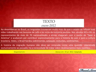 TEXTO
                                                                  enem-2012
Ao	
   desembarcar	
   no	
   Brasil,	
   os	
   imigrantes	
   trouxeram	
   muito	
   mais	
   do	
   que	
   o	
   anseio	
   de	
   refazer	
   suas	
  
vidas	
  trabalhando	
  nas	
  lavouras	
  de	
  café	
  e	
  no	
  início	
  da	
  indústria	
  paulista.	
  Nos	
  séculos	
  XIX	
  e	
  XX,	
  os	
  
representantes	
   de	
   mais	
   de	
   70	
   nacionalidades	
   e	
   etnias	
   chegaram	
   com	
   o	
   sonho	
   de	
   "fazer	
   a	
  
América"	
   e	
   acabaram	
   por	
   contribuir	
   expressivamente	
   para	
   a	
   história	
   do	
   país	
   e	
   para	
   a	
   cultura	
  
brasileira.	
  Deles,	
  o	
  Brasil	
  herdou	
  sobrenomes,	
  sotaques,	
  costumes,	
  ves;mentas.	
  
A	
   história	
   da	
   migração	
   humana	
   não	
   deve	
   ser	
   encarada	
   como	
   uma	
   questão	
   relacionada	
  
exclusivamente	
  ao	
  passado;	
  há	
  a	
  necessidade	
  de	
  tratar	
  sobre	
  deslocamentos	
  mais	
  recentes.	
  
                     Disponível	
  em:	
  hap://www.museudaimigracao.org.br.	
  Acesso	
  em:	
  19	
  jul.	
  2012.	
  Adaptado.	
  
 