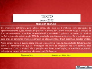 TEXTO
                                                              enem-2012
                                                        TRILHA	
  DA	
  COSTURA	
  
Os	
   imigrantes	
   bolivianos,	
   pelo	
   úl;mo	
   censo,	
   são	
   mais	
   de	
   3	
   milhões,	
   com	
   população	
   de	
  
aproximadamente	
   9,119	
   milhões	
   de	
   pessoas.	
   A	
   Bolívia	
   em	
   termos	
   de	
   IDH	
   ocupa	
   a	
   posição	
   de	
  
114º	
  de	
  acordo	
  com	
  os	
  parâmetros	
  estabelecidos	
  pela	
  ONU.	
  O	
  país	
  está	
  no	
  centro	
  da	
   	
  América	
  
do	
  Sul	
  e	
  é	
  o	
  mais	
  pobre,	
  sendo	
  70%	
  da	
  população	
  considerada	
  miserável.	
  Os	
  principais	
  países	
  
para	
  onde	
  os	
  bolivianos	
  imigrantes	
  dirigem-­‐se	
  	
  são:	
  Argen;na,	
  Brasil,	
  Espanha	
  e	
  Estados	
  Unidos.	
  	
  
Assim	
  sendo,	
  este	
  é	
  o	
  quadro	
  social	
  em	
  que	
  se	
  encontra	
  a	
  maioria	
  da	
  população	
  Boliviana,	
  estes	
  
dados	
   já	
   demonstraram	
   que	
   as	
   mo;vações	
   do	
   ﬂuxo	
   de	
   imigração	
   não	
   são	
   polí;cas,	
   mas	
  
econômicas.	
   Como	
   a	
   maioria	
   da	
   população	
   tem	
   baixa	
   qualiﬁcação,	
   os	
   trabalhos	
   artesanais,	
  
culturais,	
  de	
  campo	
  e	
  de	
  costura	
  são	
  os	
  de	
  mais	
  fácil	
  acesso.	
  
                                Disponível em : http://www.ipea.gov.br. Acesso em: 19	
  jul.	
  2012.	
  
 