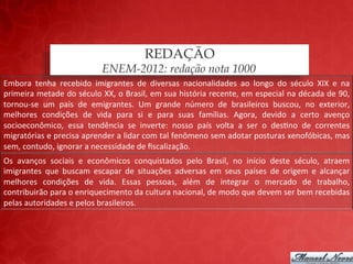 REDAÇÃO
                                         ENEM-2012: redação nota 1000
Embora	
   tenha	
   recebido	
   imigrantes	
   de	
   diversas	
   nacionalidades	
   ao	
   longo	
   do	
   século	
   XIX	
   e	
   na	
  
primeira	
  metade	
  do	
  século	
  XX,	
  o	
  Brasil,	
  em	
  sua	
  história	
  recente,	
  em	
  especial	
  na	
  década	
  de	
  90,	
  
tornou-­‐se	
   um	
   país	
   de	
   emigrantes.	
   Um	
   grande	
   número	
   de	
   brasileiros	
   buscou,	
   no	
   exterior,	
  
melhores	
   condições	
   de	
   vida	
   para	
   si	
   e	
   para	
   suas	
   famílias.	
   Agora,	
   devido	
   a	
   certo	
   avenço	
  
socioeconômico,	
   essa	
   tendência	
   se	
   inverte:	
   nosso	
   país	
   volta	
   a	
   ser	
   o	
   des;no	
   de	
   correntes	
  
migratórias	
   e	
   precisa	
   aprender	
   a	
   lidar	
   com	
   tal	
   fenômeno	
   sem	
   adotar	
   posturas	
   xenofóbicas,	
   mas	
  
sem,	
  contudo,	
  ignorar	
  a	
  necessidade	
  de	
  ﬁscalização.	
  
Os	
   avanços	
   sociais	
   e	
   econômicos	
   conquistados	
   pelo	
   Brasil,	
   no	
   início	
   deste	
   século,	
   atraem	
  
imigrantes	
   que	
   buscam	
   escapar	
   de	
   situações	
   adversas	
   em	
   seus	
   países	
   de	
   origem	
   e	
   alcançar	
  
melhores	
   condições	
   de	
   vida.	
   Essas	
   pessoas,	
   além	
   de	
   integrar	
   o	
   mercado	
   de	
   trabalho,	
  
contribuirão	
  para	
  o	
  enriquecimento	
  da	
  cultura	
  nacional,	
  de	
  modo	
  que	
  devem	
  ser	
  bem	
  recebidas	
  
pelas	
  autoridades	
  e	
  pelos	
  brasileiros.	
  
 