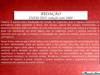REDAÇÃO
                                           ENEM-2012: redação nota 1000
Todavia,	
   é	
   preciso	
   haver	
   ﬁscalização	
   da	
   entrada	
   de	
   imigrantes,	
   pois	
   o	
   ingresso	
   excessivo	
   de	
  
estrangeiros	
   pode	
   prejudicar	
   o	
   Brasil.	
   Isso	
   porque,	
   apesar	
   dos	
   avanços	
   mencionados,	
   a	
  
economia	
   brasileira	
   sofre	
   os	
   efeitos	
   da	
   crise	
   internacional,	
   cuja	
   principal	
   ví;ma	
   é	
   a	
   Europa,	
   e	
  
pode	
   não	
   representar	
   um	
   porto	
   seguro	
   para	
   os	
   imigrantes.	
   Assim,	
   é	
   preciso	
   controlar	
   a	
  
imigração	
   para	
   que	
   não	
   se	
   instaure	
   a	
   compe;ção	
   por	
   postos	
   de	
   trabalho	
   entre	
   brasileiros	
   e	
  
estrangeiros.	
  
Dessa	
  forma,	
  nota-­‐se	
  que	
  o	
  Brasil	
  voltou	
  a	
  ser	
  o	
  des;no	
  de	
  imigrantes	
  em	
  um	
  movimento	
  que,	
  
se	
   bem	
   administrado,	
   pode	
   ser	
   posi;vo	
   para	
   a	
   sua	
   cultura.	
   Para	
   isso,	
   não	
   só	
   é	
   preciso	
  
estabelecer	
   regras	
   claras	
   sobre	
   a	
   obtenção	
   de	
   vistos	
   de	
   residência	
   e	
   trabalho	
   em	
   território	
  
nacional,	
   como	
   também	
   se	
   deve	
   capacitar	
   funcionários	
   públicos	
   para	
   lidar	
   de	
   maneira	
  
proﬁssional	
   e	
   humana	
   com	
   essa	
   novidade.	
   Por	
   ﬁm,	
   se	
   essa	
   tenta;va	
   se	
   man;ver,	
   será	
  
importante	
   introduzir,	
   no	
   currículo	
   escolar,	
   disciplinas	
   e	
   projetos	
   relacionados	
   à	
   diversidade	
  
cultural	
   de	
   maneira	
   a	
   tornar	
   crianças	
   e	
   jovens	
   brasileiros	
   aptos	
   à	
   convivência	
   pacíﬁca	
   e	
  
respeitosa	
  com	
  pessoas	
  de	
  outras	
  culturas.	
  
 