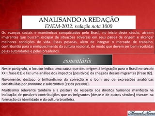 ANALISANDO A REDAÇÃO
                                         ENEM-2012: redação nota 1000
Os	
   avanços	
   sociais	
   e	
   econômicos	
   conquistados	
   pelo	
   Brasil,	
   no	
   início	
   deste	
   século,	
   atraem	
  
imigrantes	
   que	
   buscam	
   escapar	
   de	
   situações	
   adversas	
   em	
   seus	
   países	
   de	
   origem	
   e	
   alcançar	
  
melhores	
   condições	
   de	
   vida.	
   Essas	
   pessoas,	
   além	
   de	
   integrar	
   o	
   mercado	
   de	
   trabalho,	
  
contribuirão	
  para	
  o	
  enriquecimento	
  da	
  cultura	
  nacional,	
  de	
  modo	
  que	
  devem	
  ser	
  bem	
  recebidas	
  
pelas	
  autoridades	
  e	
  pelos	
  brasileiros.	
  

                                                           comentário
Neste	
  parágrafo,	
  o	
  locutor	
  indica	
  uma	
  causa	
  que	
  deu	
  origem	
  à	
  imigração	
  para	
  o	
  Brasil	
  no	
  século	
  
XXI	
  [frase	
  01]	
  e	
  faz	
  uma	
  análise	
  dos	
  impactos	
  [posi;vos]	
  da	
  chegada	
  desses	
  migrantes	
  [frase	
  02].	
  
Novamente,	
   destaco	
   o	
   brilhan;smo	
   da	
   correção	
   e	
   o	
   bom	
   uso	
   de	
   expressões	
   anafóricas	
  
cons;tuídas	
  por	
  pronome	
  e	
  substan<vo	
  [essas	
  pessoas].	
  
MuiCssimo	
   relevante	
   também	
   é	
   a	
   postura	
   de	
   respeito	
   aos	
   direitos	
   humanos	
   manifesta	
   na	
  
indicação	
   de	
   possíveis	
   contribuições	
   que	
   os	
   imigrantes	
   [deste	
   e	
   de	
   outros	
   séculos]	
   ;veram	
   na	
  
formação	
  da	
  iden;dade	
  e	
  da	
  cultura	
  brasileira.	
  
 