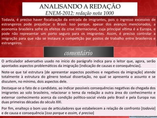 ANALISANDO A REDAÇÃO
                                           ENEM-2012: redação nota 1000
Todavia,	
   é	
   preciso	
   haver	
   ﬁscalização	
   da	
   entrada	
   de	
   imigrantes,	
   pois	
   o	
   ingresso	
   excessivo	
   de	
  
estrangeiros	
   pode	
   prejudicar	
   o	
   Brasil.	
   Isso	
   porque,	
   apesar	
   dos	
   avanços	
   mencionados,	
   a	
  
economia	
   brasileira	
   sofre	
   os	
   efeitos	
   da	
   crise	
   internacional,	
   cuja	
   principal	
   ví;ma	
   é	
   a	
   Europa,	
   e	
  
pode	
   não	
   representar	
   um	
   porto	
   seguro	
   para	
   os	
   imigrantes.	
   Assim,	
   é	
   preciso	
   controlar	
   a	
  
imigração	
   para	
   que	
   não	
   se	
   instaure	
   a	
   compe;ção	
   por	
   postos	
   de	
   trabalho	
   entre	
   brasileiros	
   e	
  
estrangeiros.	
  

                                                              comentário
O	
   ar;culador	
   adversa;vo	
   usado	
   no	
   início	
   do	
   parágrafo	
   indica	
   para	
   o	
   leitor	
   que,	
   agora,	
   serão	
  
apontados	
  aspectos	
  problemá;cos	
  da	
  imigração	
  [indicação	
  de	
  causas	
  e	
  consequências].	
  
Note-­‐se	
   que	
   tal	
   estrutura	
   [de	
   apresentar	
   aspectos	
   posi;vos	
   e	
   nega;vos	
   da	
   imigração]	
   atende	
  
totalmente	
   à	
   estrutura	
   do	
   gênero	
   textual	
   dissertação,	
   no	
   qual	
   se	
   apresenta	
   o	
   assunto	
   e	
   se	
  
discutem,	
  no	
  mínimo,	
  dois	
  aspectos	
  dele.	
  
Destaque-­‐se	
  o	
  fato	
  de	
  o	
  candidato,	
  ao	
  indicar	
  possíveis	
  consequências	
  nega;vas	
  da	
  chegada	
  dos	
  
imigrantes	
   ao	
   solo	
   brasileiro,	
   relacionar	
   o	
   tema	
   da	
   redação	
   a	
   outra	
   área	
   do	
   conhecimento	
   e	
  
externar	
   conhecimento	
   acerca	
   da	
   condição	
   polí;co-­‐social	
   vivida	
   pelo	
   Brasil	
   e	
   pela	
   Europa	
   nas	
  
duas	
  primeiras	
  décadas	
  do	
  século	
  XXI.	
  
Por	
   ﬁm,	
   enalteço	
   o	
   bom	
   uso	
   de	
   ar;culadores	
   que	
   estabelecem	
   a	
   relação	
   de	
   confronto	
   [todavia]	
  
e	
  de	
  causa	
  e	
  consequência	
  [isso	
  porque	
  e	
  assim,	
  é	
  preciso]	
  
 