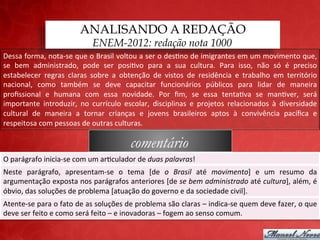 ANALISANDO A REDAÇÃO
                                                ENEM-2012: redação nota 1000
Dessa	
  forma,	
  nota-­‐se	
  que	
  o	
  Brasil	
  voltou	
  a	
  ser	
  o	
  des;no	
  de	
  imigrantes	
  em	
  um	
  movimento	
  que,	
  
se	
   bem	
   administrado,	
   pode	
   ser	
   posi;vo	
   para	
   a	
   sua	
   cultura.	
   Para	
   isso,	
   não	
   só	
   é	
   preciso	
  
estabelecer	
   regras	
   claras	
   sobre	
   a	
   obtenção	
   de	
   vistos	
   de	
   residência	
   e	
   trabalho	
   em	
   território	
  
nacional,	
   como	
   também	
   se	
   deve	
   capacitar	
   funcionários	
   públicos	
   para	
   lidar	
   de	
   maneira	
  
proﬁssional	
   e	
   humana	
   com	
   essa	
   novidade.	
   Por	
   ﬁm,	
   se	
   essa	
   tenta;va	
   se	
   man;ver,	
   será	
  
importante	
   introduzir,	
   no	
   currículo	
   escolar,	
   disciplinas	
   e	
   projetos	
   relacionados	
   à	
   diversidade	
  
cultural	
   de	
   maneira	
   a	
   tornar	
   crianças	
   e	
   jovens	
   brasileiros	
   aptos	
   à	
   convivência	
   pacíﬁca	
   e	
  
respeitosa	
  com	
  pessoas	
  de	
  outras	
  culturas.	
  

                                                                    comentário
O	
  parágrafo	
  inicia-­‐se	
  com	
  um	
  ar;culador	
  de	
  duas	
  palavras!	
  
Neste	
   parágrafo,	
   apresentam-­‐se	
   o	
   tema	
   [de	
   o	
   Brasil	
   até	
   movimento]	
   e	
   um	
   resumo	
   da	
  
argumentação	
  exposta	
  nos	
  parágrafos	
  anteriores	
  [de	
  se	
  bem	
  administrado	
  até	
  cultura],	
  além,	
  é	
  
óbvio,	
  das	
  soluções	
  de	
  problema	
  [atuação	
  do	
  governo	
  e	
  da	
  sociedade	
  civil].	
  
Atente-­‐se	
   para	
   o	
   fato	
   de	
   que	
   as	
   soluções	
   de	
   problema	
   são	
   claras	
   –	
   indica-­‐se	
   quem	
   deve	
   fazer,	
   o	
  
que	
  deve	
  ser	
  feito	
  e	
  como	
  será	
  feito	
  –	
  e	
  inovadoras	
  –	
  fogem	
  ao	
  senso	
  comum.	
  
 