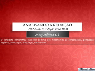 ANALISANDO A REDAÇÃO
                                 ENEM-2012: redação nota 1000
                                            competência 01
O	
   candidato	
   demonstrou	
   excelente	
   domínio	
   dos	
   mecanismos	
   de	
   concordância,	
   pontuação,	
  
regência,	
  acentuação,	
  ar;culação,	
  entre	
  outros.	
  
 