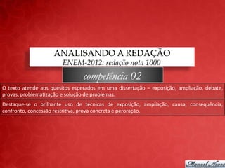 ANALISANDO A REDAÇÃO
                                      ENEM-2012: redação nota 1000
                                                   competência 02
O	
   texto	
   atende	
   aos	
   quesitos	
   esperados	
   em	
   uma	
   dissertação	
   –	
   exposição,	
   ampliação,	
   debate,	
  
provas,	
  problema;zação	
  e	
  solução	
  de	
  problemas.	
  
Destaque-­‐se	
   o	
   brilhante	
   uso	
   de	
   técnicas	
   de	
   exposição,	
   ampliação,	
   causa,	
   consequência,	
  
confronto,	
  concessão	
  restri;va,	
  prova	
  concreta	
  e	
  peroração.	
  
 