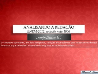 ANALISANDO A REDAÇÃO
                                      ENEM-2012: redação nota 1000
                                                   competência 05
O	
   candidato	
   apresenta,	
   em	
   dois	
   parágrafos,	
   soluções	
   de	
   problemas	
   que	
   respeitam	
   os	
   direitos	
  
humanos	
  e	
  que	
  defendem	
  a	
  inserção	
  do	
  imigrante	
  na	
  sociedade	
  brasileira.	
  
 