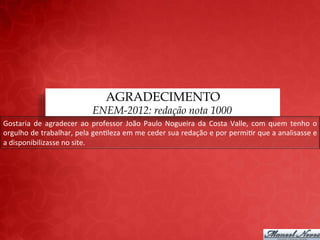 AGRADECIMENTO
                                             ENEM-2012: redação nota 1000
Gostaria	
   de	
   agradecer	
   ao	
   professor	
   João	
   Paulo	
   Nogueira	
   da	
   Costa	
   Valle,	
   com	
   quem	
   tenho	
   o	
  
orgulho	
   de	
   trabalhar,	
   pela	
   gen;leza	
   em	
   me	
   ceder	
   sua	
   redação	
   e	
   por	
   permi;r	
   que	
   a	
   analisasse	
   e	
  
a	
  disponibilizasse	
  no	
  site.	
  
 