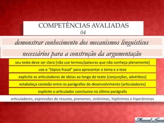 COMPETÊNCIAS AVALIADAS
                                                              04
  demonstrar conhecimento dos mecanismos linguísticos
    necessários para a construção da argumentação
   seu	
  texto	
  deve	
  ser	
  claro	
  [não	
  use	
  termos/palavras	
  que	
  não	
  conheça	
  plenamente]	
  
                      use	
  o	
  “tópico	
  frasal”	
  para	
  apresentar	
  o	
  tema	
  e	
  a	
  tese	
  
     explicite	
  os	
  ar;culadores	
  de	
  ideias	
  ao	
  longo	
  do	
  texto	
  [conjunções,	
  advérbios]	
  
      estabeleça	
  conexão	
  entre	
  os	
  parágrafos	
  do	
  desenvolvimento	
  [ar;culadores]	
  
                      explicite	
  o	
  ar;culador	
  conclusivo	
  no	
  úl;mo	
  parágrafo	
  
ar;culadores,	
  expressões	
  de	
  resumo,	
  pronomes,	
  sinônimos,	
  hipônimos	
  e	
  hiperônimos	
  
 