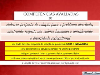 COMPETÊNCIAS AVALIADAS
                                                           05
elaborar proposta de solução para o problema abordado,
 mostrando respeito aos valores humanos e considerando
               a diversidade sociocultural
   seu	
  texto	
  deve	
  ter	
  proposta	
  de	
  solução	
  de	
  problema	
  CLARA	
  E	
  INOVADORA	
  
               seria	
  conveniente	
  a	
  solução	
  aparecer	
  no	
  úl;mo	
  parágrafo	
  
               indique:	
  quem	
  vai	
  fazer,	
  o	
  que	
  será	
  feito,	
  como	
  será	
  feito	
  
  tenha	
  em	
  mente	
  soluções	
  é;cas	
  e	
  que	
  respeitem	
  as	
  diferenças	
  socioculturais	
  
                 a	
  solução	
  deve	
  ser	
  concreta,	
  plausível	
  e	
  próxima	
  do	
  real	
  
 