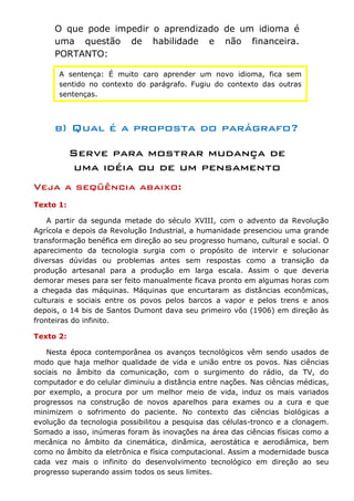 O que pode impedir o aprendizado de um idioma é
     uma questão de habilidade e não financeira.
     PORTANTO:

      A sentença: É muito caro aprender um novo idioma, fica sem
      sentido no contexto do parágrafo. Fugiu do contexto das outras
      sentenças.



     b) Qual é a proposta do parágrafo?

           Serve para mostrar mudança de
            uma idéia ou de um pensamento
Veja a seqüência abaixo:
Texto 1:

    A partir da segunda metade do século XVIII, com o advento da Revolução
Agrícola e depois da Revolução Industrial, a humanidade presenciou uma grande
transformação benéfica em direção ao seu progresso humano, cultural e social. O
aparecimento da tecnologia surgia com o propósito de intervir e solucionar
diversas dúvidas ou problemas antes sem respostas como a transição da
produção artesanal para a produção em larga escala. Assim o que deveria
demorar meses para ser feito manualmente ficava pronto em algumas horas com
a chegada das máquinas. Máquinas que encurtaram as distâncias econômicas,
culturais e sociais entre os povos pelos barcos a vapor e pelos trens e anos
depois, o 14 bis de Santos Dumont dava seu primeiro vôo (1906) em direção às
fronteiras do infinito.

Texto 2:

   Nesta época contemporânea os avanços tecnológicos vêm sendo usados de
modo que haja melhor qualidade de vida e união entre os povos. Nas ciências
sociais no âmbito da comunicação, com o surgimento do rádio, da TV, do
computador e do celular diminuiu a distância entre nações. Nas ciências médicas,
por exemplo, a procura por um melhor meio de vida, induz os mais variados
progressos na construção de novos aparelhos para exames ou a cura e que
minimizem o sofrimento do paciente. No contexto das ciências biológicas a
evolução da tecnologia possibilitou a pesquisa das células-tronco e a clonagem.
Somado a isso, inúmeras foram às inovações na área das ciências físicas como a
mecânica no âmbito da cinemática, dinâmica, aerostática e aerodiâmica, bem
como no âmbito da eletrônica e física computacional. Assim a modernidade busca
cada vez mais o infinito do desenvolvimento tecnológico em direção ao seu
progresso superando assim todos os seus limites.
 
