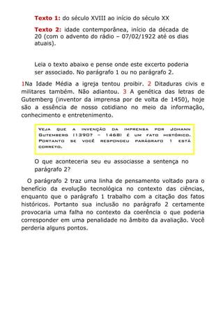 Texto 1: do século XVIII ao início do século XX

    Texto 2: idade contemporânea, início da década de
    20 (com o advento do rádio – 07/02/1922 até os dias
    atuais).


    Leia o texto abaixo e pense onde este excerto poderia
    ser associado. No parágrafo 1 ou no parágrafo 2.

1Na Idade Média a igreja tentou proibir. 2 Ditaduras civis e
militares também. Não adiantou. 3 A genética das letras de
Gutemberg (inventor da imprensa por de volta de 1450), hoje
são a essência de nosso cotidiano no meio da informação,
conhecimento e entretenimento.

     Veja que a invenção da imprensa por Johann
     Gutemberg (1390? – 1468) é um fato histórico.
     Portanto se você respondeu parágrafo 1 está
     correto.


    O que aconteceria seu eu associasse a sentença no
    parágrafo 2?

  O parágrafo 2 traz uma linha de pensamento voltado para o
benefício da evolução tecnológica no contexto das ciências,
enquanto que o parágrafo 1 trabalho com a citação dos fatos
históricos. Portanto sua inclusão no parágrafo 2 certamente
provocaria uma falha no contexto da coerência o que poderia
corresponder em uma penalidade no âmbito da avaliação. Você
perderia alguns pontos.
 