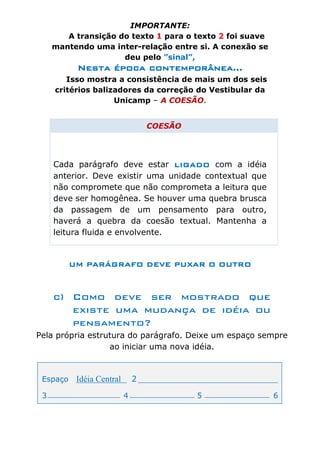 IMPORTANTE:
        A transição do texto 1 para o texto 2 foi suave
     mantendo uma inter-relação entre si. A conexão se
                     deu pelo ”sinal”,
           Nesta época contemporânea...
        Isso mostra a consistência de mais um dos seis
     critérios balizadores da correção do Vestibular da
                    Unicamp – A COESÃO.


                                   COESÃO




     Cada parágrafo deve estar LIGADO com a idéia
     anterior. Deve existir uma unidade contextual que
     não compromete que não comprometa a leitura que
     deve ser homogênea. Se houver uma quebra brusca
     da passagem de um pensamento para outro,
     haverá a quebra da coesão textual. Mantenha a
     leitura fluida e envolvente.


          UM PARÁGRAFO DEVE PUXAR O OUTRO



     c) Como deve ser mostrado que
        existe uma mudança de idéia ou
        pensamento?
Pela própria estrutura do parágrafo. Deixe um espaço sempre
                  ao iniciar uma nova idéia.



 Espaço    Idéia Central       2

 3                         4                5             6
 