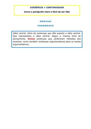 COERÊNCIA + CONTINUIDADE

          torna o parágrafo claro e fácil de ser lido



                          RESUMO
                       PARÁGRAFO


Idéia central. Série de sentenças que dão suporte a idéia central.
Que representam a idéia central. Segue a mesma linha de
pensamento. Inclua sentenças que contenham reflexões dos
excertos, como também sentenças argumentativas para os textos
argumentativos.
 
