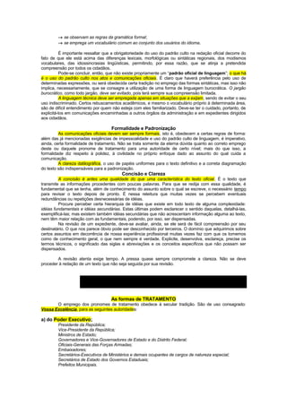 → se observam as regras da gramática formal;
        → se emprega um vocabulário comum ao conjunto dos usuários do idioma.

          É importante ressaltar que a obrigatoriedade do uso do padrão culto na redação oficial decorre do
fato de que ele está acima das diferenças lexicais, morfológicas ou sintáticas regionais, dos modismos
vocabulares, das idiossincrasias lingüísticas, permitindo, por essa razão, que se atinja a pretendida
compreensão por todos os cidadãos.
          Pode-se concluir, então, que não existe propriamente um “padrão oficial de linguagem”; o que há
é o uso do padrão culto nos atos e comunicações oficiais. É claro que haverá preferência pelo uso de
determinadas expressões, ou será obedecida certa tradição no emprego das formas sintáticas, mas isso não
implica, necessariamente, que se consagre a utilização de uma forma de linguagem burocrática. O jargão
burocrático, como todo jargão, deve ser evitado, pois terá sempre sua compreensão limitada.
          A linguagem técnica deve ser empregada apenas em situações que a exijam, sendo de evitar o seu
uso indiscriminado. Certos rebuscamentos acadêmicos, e mesmo o vocabulário próprio à determinada área,
são de difícil entendimento por quem não esteja com eles familiarizado. Deve-se ter o cuidado, portanto, de
explicitá-los em comunicações encaminhadas a outros órgãos da administração e em expedientes dirigidos
aos cidadãos.

                                    Formalidade e Padronização
         As comunicações oficiais devem ser sempre formais, isto é, obedecem a certas regras de forma:
além das já mencionadas exigências de impessoalidade e uso do padrão culto de linguagem, é imperativo,
ainda, certa formalidade de tratamento. Não se trata somente da eterna dúvida quanto ao correto emprego
deste ou daquele pronome de tratamento para uma autoridade de certo nível; mais do que isso, a
formalidade diz respeito à polidez, à civilidade no próprio enfoque dado ao assunto do qual cuida a
comunicação.
         A clareza datilográfica, o uso de papéis uniformes para o texto definitivo e a correta diagramação
do texto são indispensáveis para a padronização.
                                          Concisão e Clareza
         A concisão é antes uma qualidade do que uma característica do texto oficial. É o texto que
transmite as informações procedentes com poucas palavras. Para que se redija com essa qualidade, é
fundamental que se tenha, além de conhecimento do assunto sobre o qual se escreve, o necessário tempo
para revisar o texto depois de pronto. É nessa releitura que muitas vezes se percebem eventuais
redundâncias ou repetições desnecessárias de idéias.
         Procure perceber certa hierarquia de idéias que existe em todo texto de alguma complexidade:
idéias fundamentais e idéias secundárias. Estas últimas podem esclarecer o sentido daquelas, detalhá-las,
exemplificá-las; mas existem também idéias secundárias que não acrescentam informação alguma ao texto,
nem têm maior relação com as fundamentais, podendo, por isso, ser dispensadas.
         Na revisão de um expediente, deve-se avaliar, ainda, se ele será de fácil compreensão por seu
destinatário. O que nos parece óbvio pode ser desconhecido por terceiros. O domínio que adquirimos sobre
certos assuntos em decorrência de nossa experiência profissional muitas vezes faz com que os tomemos
como de conhecimento geral, o que nem sempre é verdade. Explicite, desenvolva, esclareça, precise os
termos técnicos, o significado das siglas e abreviações e os conceitos específicos que não possam ser
dispensados.

        A revisão atenta exige tempo. A pressa quase sempre compromete a clareza. Não se deve
proceder à redação de um texto que não seja seguida por sua revisão.



                             “Não há assuntos urgentes, há assuntos atrasados”

                                    As formas de TRATAMENTO
       O emprego dos pronomes de tratamento obedece à secular tradição. São de uso consagrado:
Vossa Excelência, para as seguintes autoridades:

a) do Poder Executivo;
        Presidente da República;
        Vice-Presidente da República;
        Ministros de Estado;
        Governadores e Vice-Governadores de Estado e do Distrito Federal;
        Oficiais-Generais das Forças Armadas;
        Embaixadores;
        Secretários-Executivos de Ministérios e demais ocupantes de cargos de natureza especial;
        Secretários de Estado dos Governos Estaduais;
        Prefeitos Municipais.
 