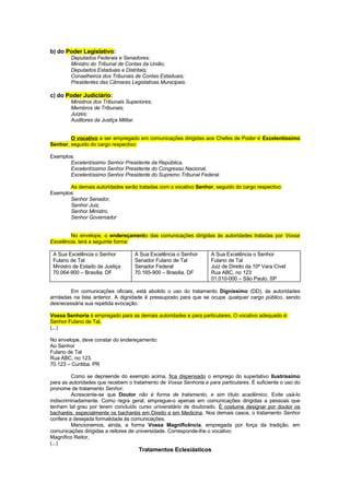 b) do Poder Legislativo:
        Deputados Federais e Senadores;
        Ministro do Tribunal de Contas da União;
        Deputados Estaduais e Distritais;
        Conselheiros dos Tribunais de Contas Estaduais;
        Presidentes das Câmaras Legislativas Municipais.

c) do Poder Judiciário:
        Ministros dos Tribunais Superiores;
        Membros de Tribunais;
        Juízes;
        Auditores da Justiça Militar.


        O vocativo a ser empregado em comunicações dirigidas aos Chefes de Poder é Excelentíssimo
Senhor, seguido do cargo respectivo:

Exemplos:
       Excelentíssimo Senhor Presidente da República,
       Excelentíssimo Senhor Presidente do Congresso Nacional,
       Excelentíssimo Senhor Presidente do Supremo Tribunal Federal.

       As demais autoridades serão tratadas com o vocativo Senhor, seguido do cargo respectivo:
Exemplos:
       Senhor Senador,
       Senhor Juiz,
       Senhor Ministro,
       Senhor Governador


        No envelope, o endereçamento das comunicações dirigidas às autoridades tratadas por Vossa
Excelência, terá a seguinte forma:

 A Sua Excelência o Senhor         A Sua Excelência o Senhor       A Sua Excelência o Senhor
 Fulano de Tal                     Senador Fulano de Tal           Fulano de Tal
 Ministro de Estado da Justiça     Senador Federal                 Juiz de Direito da 10ª Vara Cível
 70.064-900 – Brasília. DF         70.165-900 – Brasília. DF       Rua ABC, no 123
                                                                   01.010-000 – São Paulo. SP

         Em comunicações oficiais, está abolido o uso do tratamento Digníssimo (DD), às autoridades
arroladas na lista anterior. A dignidade é pressuposto para que se ocupe qualquer cargo público, sendo
desnecessária sua repetida evocação.

Vossa Senhoria é empregado para as demais autoridades e para particulares. O vocativo adequado é:
Senhor Fulano de Tal,
(...)

No envelope, deve constar do endereçamento:
Ao Senhor
Fulano de Tal
Rua ABC, no 123.
70.123 – Curitiba. PR

         Como se depreende do exemplo acima, fica dispensado o emprego do superlativo Ilustríssimo
para as autoridades que recebem o tratamento de Vossa Senhoria e para particulares. É suficiente o uso do
pronome de tratamento Senhor.
         Acrescente-se que Doutor não é forma de tratamento, e sim título acadêmico. Evite usá-lo
indiscriminadamente. Como regra geral, empregue-o apenas em comunicações dirigidas a pessoas que
tenham tal grau por terem concluído curso universitário de doutorado. É costume designar por doutor os
bacharéis, especialmente os bacharéis em Direito e em Medicina. Nos demais casos, o tratamento Senhor
confere a desejada formalidade às comunicações.
         Mencionemos, ainda, a forma Vossa Magnificência, empregada por força da tradição, em
comunicações dirigidas a reitores de universidade. Corresponde-lhe o vocativo:
Magnífico Reitor,
(...)
                                     Tratamentos Eclesiásticos
 