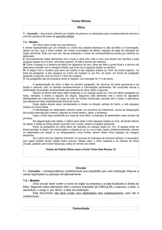 Textos Oficiais

                                                 Ofício

1 – Conceito – documento utilizado por órgãos do governo ou autarquias para correspondência externa e
com fim precípuo de tratar de assuntos oficiais.

1.2 – Modelo
          Um ofício deve conter em sua estrutura:
I. timbre representado por um símbolo e o nome da unidade impressa no alto da folha e a numeração,
dentro do ano, que o ofício recebe, em ordem cronológica de feitura, seguido da sigla de indicação do
órgão eminente. Este, por sua vez, faz-se anteceder o nome da correspondência escrito por extenso ou
abreviado.
II. Acompanhando estes elementos virá o local e data (dia, mês e ano) que devem ser escritos a sete
espaços duplos ou a 6,5cm. da borda superior. O mês é escrito por extenso.
III. Entre o espaço e a centena se deixa um algarismo do ano, deve ser feito o ponto final e o término da
data deve coincidir com a margem direita, que é de cinco espaços duplos ou de 5cm.
IV. A seguir virá o vocativo que deve ser escrito a dez espaços duplos ou 10cm da borda superior, na
linha do parágrafo, a dez espaços ou 2,5cm da margem e, por fim, um texto, em forma de parágrafo
expondo o assunto, que se inicia a 1,5cm do vocativo.
V. Os parágrafos são enumerados rente à margem, com exceção do 1º e do fecho.

          A apresentação do ofício é feita no primeiro parágrafo. No decorrer do texto aprecia-se e se
ilustra o assunto com os devidos esclarecimentos e informações pertinentes. Na conclusão faz-se a
reafirmação da posição recomendada pelo emitente do ofício sobre o assunto.
          Quanto ao fecho este deve estar localizado a um espaço duplo (ou 1cm) do último parágrafo do
texto, centrado à direita e seguido de vírgula. Seguindo este elemento virá o nome do signatário
datilografado em maiúsculas, do cargo só com as iniciais maiúsculas, escritas sob o nome, a assinatura
que deverá ser feita imediatamente acima do nome.
          Estes dados devem estar centralizados à direita na direção vertical do fecho, a três espaços
duplos ou 2,5cm deste.
          A identificação do destinatário deverá conter um pronome de tratamento, acima da designação
da função exercida pelo mesmo, seguido do nome deste e, após, o endereço.
          Caso o ofício seja constituído por mais de uma folha, o endereço do destinatário deve constar da
primeira.
          Na diagramação dos dados, o último deve estar a dois espaços duplos ou 2cm. da borda inferior
do papel, e todas as linhas devem coincidir com o texto, rentes a margem esquerda.
          Entre os parágrafos do ofício deve ser deixado um espaço duplo ou 1cm. O espaço entre as
linhas também é duplo; nas transcrições e citações é um ou um e meio; estes, preferencialmente, devem
vir salientados por aspas e, se ultrapassarem cinco linhas, devem distar cinco espaços da margem
esquerda.
          Se o ofício tem por objetivo transmitir um assunto do interesse de diversos setores, é necessário
que sejam tiradas tantas cópias forem preciso. Nesse caso, o ofício passará a se chamar de ofício
circular, grafado com inicial maiúscula, antes do número de ordem.

                    Textos de Padrão Ofício usam a fonte Times New Roman 12.




                                         Circular
1 – Conceito – correspondência multidirecional que possibilita que uma instituição dirija-se a
várias repartições ou pessoas simultaneamente.

1.2 – Modelo
        Uma circular deve conter o nome do órgão ou empresa e a data localizada à direita da
folha. Seguindo estes elementos vêm o número precedido de CIRCULAR, o assunto, o texto, a
assinatura, o cargo e, por último, a data de publicação.
        Este documento não deve conter nem destinatário nem endereçamento, pois não é
unidirecional.



                                             Comunicado
 