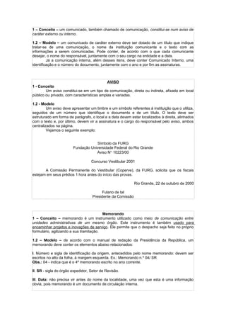1 – Conceito – um comunicado, também chamado de comunicação, constitui-se num aviso de
caráter externo ou interno.

1.2 – Modelo – um comunicado de caráter externo deve ser dotado de um título que indique
tratar-se de uma comunicação, o nome da instituição comunicante e o texto com as
informações a serem comunicadas. Pode conter, de acordo com o que cada comunicante
desejar, o nome do responsável, juntamente com o seu cargo na entidade e a data.
         Já a comunicação interna, além desses itens, deve conter Comunicado Interno, uma
identificação e o número do documento, juntamente com o ano e por fim as assinaturas.



                                            AVISO
1 - Conceito
        Um aviso constitui-se em um tipo de comunicação, direta ou indireta, afixada em local
público ou privado, com características amplas e variadas.

1.2 - Modelo
         Um aviso deve apresentar um timbre e um símbolo referentes à instituição que o utiliza,
seguidos de um número que identifique o documento e de um título. O texto deve ser
estruturado em forma de parágrafo, o local e a data devem estar localizados à direita, alinhados
com o texto e, por último, devem vir a assinatura e o cargo do responsável pelo aviso, ambos
centralizados na página.
         Vejamos o seguinte exemplo:


                                    Símbolo da FURG
                        Fundação Universidade Federal do Rio Grande
                                    Aviso N° 10223/00

                                   Concurso Vestibular 2001

       A Comissão Permanente do Vestibular (Coperve), da FURG, solicita que os fiscais
estejam em seus prédios 1 hora antes do início das provas.

                                                             Rio Grande, 22 de outubro de 2000

                                          Fulano de tal
                                    Presidente da Comissão



                                         Memorando
1 – Conceito – memorando é um instrumento utilizado como meio de comunicação entre
unidades administrativas de um mesmo órgão. Este instrumento é também usado para
encaminhar projetos e inovações de serviço. Ele permite que o despacho seja feito no próprio
formulário, agilizando a sua tramitação.

1.2 – Modelo – de acordo com o manual de redação da Presidência da República, um
memorando deve conter os elementos abaixo relacionados:

I. Número e sigla de identificação da origem, antecedidos pelo nome memorando: devem ser
escritos no alto da folha, á margem esquerda. Ex.: Memorando n.º 04/ SR
Obs.: 04 - indica que é o 4º memorando escrito no ano corrente.

II. SR - sigla do órgão expedidor, Setor de Revisão.

III. Data: não precisa vir antes do nome da localidade, uma vez que esta é uma informação
obvia, pois memorando é um documento de circulação interna.
 