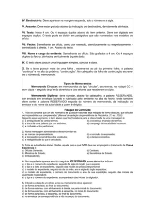 IV. Destinatário: Deve aparecer na margem esquerda, sob o número e a sigla.

V. Assunto: Deve estar grafado abaixo da indicação do destinatário, devidamente alinhada.

VI. Texto: Inicia 4 cm. Ou 4 espaços duplos abaixo do item anterior. Deve ser digitado em
espaços duplos. O texto pode se dividir em parágrafos que são numerados nos modelos do
ofício.

VII. Fecho: Semelhante ao ofício, como por exemplo, atenciosamente ou respeitosamente -
centralizado á direita, 1 cm. Abaixo do texto.

VIII. Nome e cargo do emitente: Semelhante ao ofício. São grafados a 4 cm. Ou 4 espaços
duplos do fecho, alinhados verticalmente àquele dado.

IX. O texto deve possuir uma linguagem simples, concisa e clara.

X. Se o texto possuir mais de uma folha , escreve-se ao pé da primeira folha, a palavra
“continua” e no alto da próxima, “continuação”. No cabeçalho da folha de continuação escreve-
se o número do memorando.


                                   Tipos de Memorandos
       Memorando Circular: em memorandos do tipo “circular”, escreve-se, no rodapé CC –
com cópia – seguido de p/ e da abreviatura dos setores que receberam a cópia.

        Memorando Sigiloso: deve constar, abaixo do cabeçalho, a palavra RESERVADO,
ser enviado em envelope lacrado e rubricado pelo emitente na aba do fecho, onde também
deve conter a palavra RESERVADO seguida do número do memorando, da indicação do
emissor e do nome da autoridade a quem é dirigido.
                                         Fixação do Conteúdo
1. “Não se concebe que um ato normativo de qualquer natureza seja redigido de forma obscura, que dificulte
ou impossibilite sua compreensão” (Manual de redação da presidência da República, 2ª. ed. 2002).
Segundo esse segmento, o item abaixo que NÃO colabora para a obscuridade de uma mensagem é:
a) a ambigüidade de certos termos;                          d) a excessiva inversão de termos;
b) a troca de uma palavra por um sinônimo;                  e) o emprego de vocabulário incomum.
c) a confusão entre parônimos;

2. Numa mensagem administrativa deve(m) evitar-se:
a) as marcas de pessoalidade;                                  d) a concisão da expressão;
b) a transparência semântica dos vocábulos;                    e) a clareza expositiva.
c) a inteligibilidade do que é veiculado;

3. Entre as autoridades abaixo citadas, aquela para a qual NÃO deve ser empregado o tratamento de Vossa
Excelência é:
a) Oficiais Generais;                                         d) Cardeais;
b) Ministros de Estado;                                       e) Secretários de Estado.
c) Embaixadores;

4. Num expediente aparece escrito o seguinte: Of.28/2006-SG; esses elementos indicam:
a) o tipo e o número do expediente, seguido da sigla do órgão que o expede;
b) o tipo e a data do expediente, seguido das iniciais da pessoa responsável;
c) o modelo do expediente, seguido do dia do mês, ano e sigla do órgão expedidor;
d) o modelo do expediente, o número do documento e ano de sua expedição, seguido das iniciais da
autoridade responsável;
e) o tipo e o número do expediente, acompanhado das iniciais do digitador.

5. O local e a data de um ofício, aviso ou memorando deve aparecer:
a) de forma abreviada, ao final do documento;
b) de forma extensa, com alinhamento à direita, na parte inicial do documento;
c) de forma extensa, com alinhamento à esquerda, no início do documento;
d) de forma abreviada, à esquerda, ao final do documento;
e) no envelope de correspondência e não no corpo do documento.
 