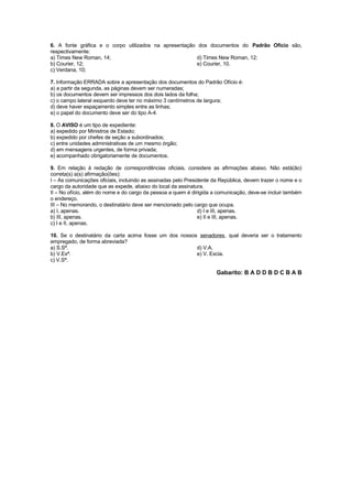 6. A fonte gráfica e o corpo utilizados na apresentação dos documentos do Padrão Ofício são,
respectivamente:
a) Times New Roman, 14;                                 d) Times New Roman, 12;
b) Courier, 12;                                         e) Courier, 10.
c) Verdana, 10;

7. Informação ERRADA sobre a apresentação dos documentos do Padrão Ofício é:
a) a partir da segunda, as páginas devem ser numeradas;
b) os documentos devem ser impressos dos dois lados da folha;
c) o campo lateral esquerdo deve ter no máximo 3 centímetros de largura;
d) deve haver espaçamento simples entre as linhas;
e) o papel do documento deve ser do tipo A-4.

8. O AVISO é um tipo de expediente:
a) expedido por Ministros de Estado;
b) expedido por chefes de seção a subordinados;
c) entre unidades administrativas de um mesmo órgão;
d) em mensagens urgentes, de forma privada;
e) acompanhado obrigatoriamente de documentos.

9. Em relação à redação de correspondências oficiais, considere as afirmações abaixo. Não está(ão)
correta(s) a(s) afirmação(ões):
I – As comunicações oficiais, incluindo as assinadas pelo Presidente da República, devem trazer o nome e o
cargo da autoridade que as expede, abaixo do local da assinatura.
II – No ofício, além do nome e do cargo da pessoa a quem é dirigida a comunicação, deve-se incluir também
o endereço.
III – No memorando, o destinatário deve ser mencionado pelo cargo que ocupa.
a) I, apenas.                                                  d) I e III, apenas.
b) III, apenas.                                                e) II e III, apenas.
c) I e II, apenas.

10. Se o destinatário da carta acima fosse um dos nossos senadores, qual deveria ser o tratamento
empregado, de forma abreviada?
a) S.Sª.                                                d) V.A.
b) V.Exª.                                               e) V. Excia.
c) V.Sª.

                                                                      Gabarito: B A D D B D C B A B
 
