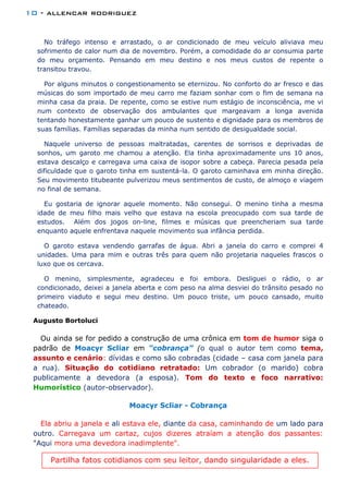10 - allencar rodriguez
No tráfego intenso e arrastado, o ar condicionado de meu veículo aliviava meu
sofrimento de calor num dia de novembro. Porém, a comodidade do ar consumia parte
do meu orçamento. Pensando em meu destino e nos meus custos de repente o
transitou travou.
Por alguns minutos o congestionamento se eternizou. No conforto do ar fresco e das
músicas do som importado de meu carro me faziam sonhar com o fim de semana na
minha casa da praia. De repente, como se estive num estágio de inconsciência, me vi
num contexto de observação dos ambulantes que margeavam a longa avenida
tentando honestamente ganhar um pouco de sustento e dignidade para os membros de
suas famílias. Famílias separadas da minha num sentido de desigualdade social.
Naquele universo de pessoas maltratadas, carentes de sorrisos e deprivadas de
sonhos, um garoto me chamou a atenção. Ela tinha aproximadamente uns 10 anos,
estava descalço e carregava uma caixa de isopor sobre a cabeça. Parecia pesada pela
dificuldade que o garoto tinha em sustentá-la. O garoto caminhava em minha direção.
Seu movimento titubeante pulverizou meus sentimentos de custo, de almoço e viagem
no final de semana.
Eu gostaria de ignorar aquele momento. Não consegui. O menino tinha a mesma
idade de meu filho mais velho que estava na escola preocupado com sua tarde de
estudos. Além dos jogos on-line, filmes e músicas que preencheriam sua tarde
enquanto aquele enfrentava naquele movimento sua infância perdida.
O garoto estava vendendo garrafas de água. Abri a janela do carro e comprei 4
unidades. Uma para mim e outras três para quem não projetaria naqueles frascos o
luxo que os cercava.
O menino, simplesmente, agradeceu e foi embora. Desliguei o rádio, o ar
condicionado, deixei a janela aberta e com peso na alma desviei do trânsito pesado no
primeiro viaduto e segui meu destino. Um pouco triste, um pouco cansado, muito
chateado.
Augusto Bortoluci
Ou ainda se for pedido a construção de uma crônica em tom de humor siga o
padrão de Moacyr Scliar em “cobrança” (o qual o autor tem como tema,
assunto e cenário: dívidas e como são cobradas (cidade – casa com janela para
a rua). Situação do cotidiano retratado: Um cobrador (o marido) cobra
publicamente a devedora (a esposa). Tom do texto e foco narrativo:
Humorístico (autor-observador).
Moacyr Scliar - Cobrança
Ela abriu a janela e ali estava ele, diante da casa, caminhando de um lado para
outro. Carregava um cartaz, cujos dizeres atraíam a atenção dos passantes:
"Aqui mora uma devedora inadimplente".
Partilha fatos cotidianos com seu leitor, dando singularidade a eles.
 