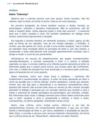 12 - allencar Rodriguez
Análise:
Sobre “Cobrança”
Observe que o cronista escreve num tom jocoso. Como narrador, não faz
rodeios; logo no título vai direto ao tema: trata-se de uma cobrança.
No primeiro parágrafo, de forma também concisa e direta, introduz as
personagens: cobrador e devedora inadimplente. Não as caracteriza, não diz
nada a respeito delas. Indica algumas ações e onde elas ocorrem – o essencial
para que o leitor visualize a cena. Ele também estabelece um diálogo entre
ambas, explicitando ligeiramente a situação.
Em seguida o cronista introduz um elemento surpresa: o leitor, agora, já não
está na frente de um cobrador, mas de um marido cobrador, o Aristides. A
mulher, que não ganha um nome, já não é uma mulher qualquer, mas a mulher
do cobrador! Essa revelação altera as previsões do leitor e, por isso mesmo, o
surpreende; o leitor está perante uma situação aparentemente inusitada. Isso o
obriga a mudar o curso de seu pensamento.
Utilizando-se do recurso do desdobramento dos papéis (marido/mulher;
cobrador/devedora), o cronista surpreende o leitor e o conduz à reflexão
esperada, ou seja, o cronista viabiliza uma reflexão quando apresenta ao leitor os
diferentes papéis que o sujeito social exerce, que muitas vezes são conflitantes.
Com isso, o inédito da situação fica mais acentuado e a narrativa pode continuar,
agora enriquecida de um novo aspecto.
Neste momento, entra com maior força o cotidiano – elemento tão
fundamental e caracterizador do gênero. O autor do texto apresenta ao leitor o
cerne da questão que a crônica aborda: mulher gastadeira, marido que adverte,
mulher que não liga para a advertência e as possíveis conseqüências disso.
Quantos dos leitores não ouviram falar disso ou mesmo já não viveram situação
parecida? O diálogo é pontuado por um narrador lacônico que constrói a cena e
indica o essencial do estado psicológico da personagem, por exemplo, irritada.
Ele interrompe duas vezes o diálogo somente para indicar dados essenciais para
que o leitor visualize a cena e compreenda a história, e fecha o texto,
concisamente, no último parágrafo, retomando o texto inicial.
Assim, essa crônica, como muitas outras, refere-se a um tipo de
comportamento humano, um comportamento atemporal, o que, por um lado,
facilita a identificação do leitor e, por outro, estabelece a atualidade do assunto.
Além disso, o cronista a escreve com recursos bastante interessantes, de forma
que a crônica deixa de ser “descartável”, adquirindo um sabor literário.
 