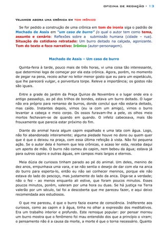 oficina de redação - 13
Vejamos agora uma crônica em tom irônico
Se for pedido a construção de uma crônica em tom de ironia siga o padrão de
Machado de Assis em “um caso de burro” (o qual o autor tem como tema,
assunto e cenário: Reflexões sobre a submissão humana (cidade – rua).
Situação do cotidiano retratado: Um burro deitado na calçada, agonizante.
Tom do texto e foco narrativo: Irônico (autor-personagem).
Machado de Assis – Um caso de burro
Quinta-feira à tarde, pouco mais de três horas, vi uma coisa tão interessante,
que determinei logo de começar por ela esta crônica. Agora, porém, no momento
de pegar na pena, receio achar no leitor menor gosto que eu para um espetáculo,
que lhe parecerá vulgar, e porventura torpe. Releve a importância; os gostos não
são iguais.
Entre a grade do jardim da Praça Quinze de Novembro e o lugar onde era o
antigo passadiço, ao pé dos trilhos de bondes, estava um burro deitado. O lugar
não era próprio para remanso de burros, donde concluí que não estaria deitado,
mas caído. Instantes depois, vimos (eu ia com um amigo), vimos o burro
levantar a cabeça e meio corpo. Os ossos furavam-lhe a pele, os olhos meio
mortos fechavam-se de quando em quando. O infeliz cabeceava, mais tão
frouxamente que parecia estar próximo do fim.
Diante do animal havia algum capim espalhado e uma lata com água. Logo,
não foi abandonado inteiramente; alguma piedade houve no dono ou quem quer
que é que o deixou na praça, com essa última refeição à vista. Não foi pequena
ação. Se o autor dela é homem que leia crônicas, e acaso ler esta, receba daqui
um aperto de mão. O burro não comeu do capim, nem bebeu da água; estava já
para outros capins e outras águas, em campos mais largos e eternos.
Meia dúzia de curiosos tinham parado ao pé do animal. Um deles, menino de
dez anos, empunhava uma vara, e se não sentia o desejo de dar com ela na anca
do burro para esperta-lo, então eu não sei conhecer meninos, porque ele não
estava do lado do pescoço, mas justamente do lado da anca. Diga-se a verdade;
não o fez - ao menos enquanto ali estive, que foram poucos minutos. Esses
poucos minutos, porém, valeram por uma hora ou duas. Se há justiça na Terra
valerão por um século, tal foi a descoberta que me pareceu fazer, e aqui deixo
recomendada aos estudiosos.
O que me pareceu, é que o burro fazia exame de consciência. Indiferente aos
curiosos, como ao capim e à água, tinha no olhar a expressão dos meditativos.
Era um trabalho interior e profundo. Este remoque popular: por pensar morreu
um burro mostra que o fenômeno foi mau entendido dos que a princípio o viram;
o pensamento não é a causa da morte, a morte é que o torna necessário. Quanto
 