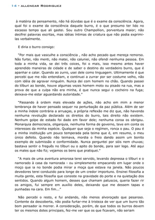 14 - allencar Rodriguez
à matéria do pensamento, não há dúvidas que é o exame da consciência. Agora,
qual foi o exame da consciência daquele burro, é o que presumo ter lido no
escasso tempo que ali gastei. Sou outro Champollion, porventura maior; não
decifrei palavras escritas, mas idéias íntimas de criatura que não podia exprimi-
las verbalmente.
E diria o burro consigo:
“Por mais que vasculhe a consciência , não acho pecado que mereça remorso.
Não furtei, não menti, não matei, não caluniei, não ofendi nenhuma pessoa. Em
toda a minha vida, se dei três coices, foi o mais, isso mesmo antes haver
aprendido maneiras de cidade e de saber o destino do verdadeiro burro, que é
apanhar e calar. Quando ao zurro, usei dele como linguagem. Ultimamente é que
percebi que me não entendiam, e continuei a zurrar por ser costume velho, não
com idéia de agravar ninguém. Nunca dei com homem no chão. Quando passei
do tílburi ao bonde, houve algumas vezes homem moto ou pisado na rua, mas a
prova de que a culpa não era minha, é que nunca segui o cocheiro na fuga;
deixava-me estar aguardando autoridade.”
“Passando à ordem mais elevada de ações, não acho em mim a menor
lembrança de haver pensado sequer na perturbação da paz pública. Além de ser
a minha índole contrária a arruaças, a própria reflexão me diz que, não havendo
nenhuma revolução declarado os direitos do burro, tais direito não existem.
Nenhum golpe de estado foi dado em favor dele; nenhuma coroa os obrigou.
Monarquia democracia, oligarquia, nenhuma forma de governo, teve em conta os
interesses da minha espécie. Qualquer que seja o regímen, ronca o pau. O pau é
a minha instituição um pouco temperada pela teima que é, em resumo, o meu
único defeito. Quando não teimava, mordia o freio dando assim um bonito
exemplo de submissão e conformidade. Nunca perguntei por sóis nem chuvas;
bastava sentir o freguês no tílburi ou o apito do bonde, para sair logo. Até aqui
os males que não fiz; vejamos os bens que pratiquei.”
“A mais de uma aventura amorosa terei servido, levando depressa o tílburi e o
namorado à casa da namorada - ou simplesmente empacando em lugar onde o
moço que ia no bonde podia mirar a moça que estava na janela. Não poucos
devedores terei conduzido para longe de um credor importuno. Ensinei filosofia a
muita gente, esta filosofia que consiste na gravidade do porte e na quietação dos
sentidos. Quando algum homem, desses que chamam patuscos, queria fazer rir
os amigos, fui sempre em auxílio deles, deixando que me dessem tapas e
punhadas na cara. Em fim...”
Não percebi o resto, e fui andando, não menos alvoroçado que pesaroso.
Contente da descoberta, não podia furtar-me à tristeza de ver que um burro tão
bom pensador ia morrer. A consideração, porém, de que todos os burros devem
ter os mesmos dotes principais, fez-me ver que os que ficavam, não seriam
 