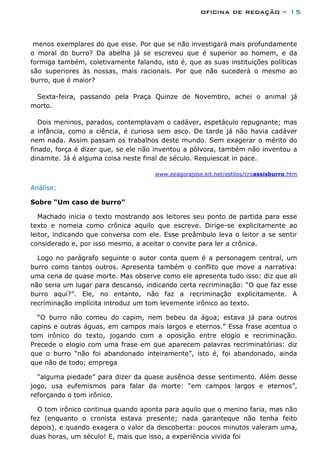 oficina de redação – 15
menos exemplares do que esse. Por que se não investigará mais profundamente
o moral do burro? Da abelha já se escreveu que é superior ao homem, e da
formiga também, coletivamente falando, isto é, que as suas instituições políticas
são superiores às nossas, mais racionais. Por que não sucederá o mesmo ao
burro, que é maior?
Sexta-feira, passando pela Praça Quinze de Novembro, achei o animal já
morto.
Dois meninos, parados, contemplavam o cadáver, espetáculo repugnante; mas
a infância, como a ciência, é curiosa sem asco. De tarde já não havia cadáver
nem nada. Assim passam os trabalhos deste mundo. Sem exagerar o mérito do
finado, força é dizer que, se ele não inventou a pólvora, também não inventou a
dinamite. Já é alguma coisa neste final de século. Requiescat in pace.
www.eeagorajose.kit.net/estilos/croassisburro.htm
Análise:
Sobre “Um caso de burro”
Machado inicia o texto mostrando aos leitores seu ponto de partida para esse
texto e nomeia como crônica aquilo que escreve. Dirige-se explicitamente ao
leitor, indicando que conversa com ele. Esse preâmbulo leva o leitor a se sentir
considerado e, por isso mesmo, a aceitar o convite para ler a crônica.
Logo no parágrafo seguinte o autor conta quem é a personagem central, um
burro como tantos outros. Apresenta também o conflito que move a narrativa:
uma cena de quase morte. Mas observe como ele apresenta tudo isso: diz que ali
não seria um lugar para descanso, indicando certa recriminação: “O que faz esse
burro aqui?”. Ele, no entanto, não faz a recriminação explicitamente. A
recriminação implícita introduz um tom levemente irônico ao texto.
“O burro não comeu do capim, nem bebeu da água; estava já para outros
capins e outras águas, em campos mais largos e eternos.” Essa frase acentua o
tom irônico do texto, jogando com a oposição entre elogio e recriminação.
Precede o elogio com uma frase em que aparecem palavras recriminatórias: diz
que o burro “não foi abandonado inteiramente”, isto é, foi abandonado, ainda
que não de todo; emprega
“alguma piedade” para dizer da quase ausência desse sentimento. Além desse
jogo, usa eufemismos para falar da morte: “em campos largos e eternos”,
reforçando o tom irônico.
O tom irônico continua quando aponta para aquilo que o menino faria, mas não
fez (enquanto o cronista estava presente; nada garanteque não tenha feito
depois), e quando exagera o valor da descoberta: poucos minutos valeram uma,
duas horas, um século! E, mais que isso, a experiência vivida foi
 
