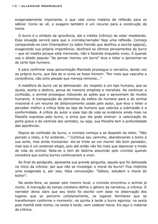 16 - allencar rodriguez
exageradamente importante, o que vale como matéria de reflexão para os
sábios! Como se vê, o exagero também é um recurso para a construção da
ironia.
O burro é o símbolo da ignorância, daí o inédito (irônico) de estar meditando.
Essa situação servirá para que o cronista/narrador faça uma reflexão. Começa
comparando-se com Champollion (o sábio francês que decifrou a escrita egípcia),
exagerando sua própria importância: decifrará os últimos pensamentos do burro
– que só medita porque está morrendo, não o fazendo enquanto viveu. E quando
usa o ditado popular “de pensar morreu um burro” leva o leitor a aproximar-se
de certo tipo humano.
E para confirmar essa aproximação Machado prossegue a narrativa, dando voz
ao próprio burro, que fala de si como se fosse homem. “Por mais que vasculhe a
consciência, não acho pecado que mereça remorso...”
A metáfora do burro vai se delineando: diz respeito a um tipo humano, que se
ajusta, aceita o destino, pensa de maneira simplista e moralista. Ao continuar a
confissão, o animal prossegue indicando as ações que o aproximam de muitos
humanos. A transposição de elementos da esfera do humano para a do animal
irracional é um recurso de distanciamento usado pelo autor, que leva o leitor a
perceber melhor a crítica feita ao tipo de humano que valoriza a submissão e a
conformidade. A crítica do autor a esse tipo de vida se evidencia ainda mais na
filosofia expressa pelo burro, a única que ele pode ensinar: a valorização do
porte grave e do controle dos sentidos, ou seja, sua filosofia tem a profundidade
das aparências.
Depois da confissão do burro, o cronista começa a se despedir do leitor. “Não
percebi o resto, e fui andando...” Continua seu caminho, abandonando o bicho à
sua sorte, mas ainda ironizando: diz-se triste ao ver morrer tão bom pensador,
mas isso é um pretenso elogio, pois até então não fez mais que depreciar o modo
de vida do animal. Nota-se o tom de lástima assumido pelo cronista quando
considera que outros burros continuariam a viver.
Ao final do parágrafo, apresenta sua grande pergunta, aquela que foi delineada
no início da crônica: por que não se investigar o moral do burro? Fica implícita
uma exagerada e, por isso, falsa convocação: “Sábios, estudem o moral do
bicho!”.
Na sexta-feira, ao passar pelo mesmo local, o cronista encontrou o animal já
morto. A marcação do tempo cotidiano define o gênero da narrativa, a crônica. O
narrador deixa claro que seu texto foi escrito com base na observação dos
lugares que se percorre cotidianamente, os lugares familiares que se
transformam conforme o momento: na quinta à tarde o burro agoniza; na sexta
pela manhã está morto; na sexta à tarde, nem cadáver havia. Eis aqui o material
da crônica.
 