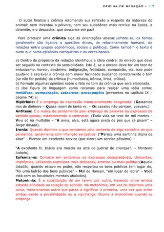 oficina de redação – 17
O autor finaliza a crônica retomando sua reflexão a respeito da natureza do
animal: nem inventou a pólvora, nem seu sucedâneo mais terrível na época, a
dinamite, e o despacha: que descanse em paz!
Para produzir uma crônica siga as orientações abaixo:Lembre-se, os temas
geralmente são ligados a questões éticas, de relacionamento humano, de
relações entre grupos econômicos, sociais e políticos. Como também o texto é
curto que narra episódios corriqueiros e às vezes banais.
a) Dentro do propósito da redação identifique a idéia central do enredo que deve
ser seguido no contexto da sensibilidade. Isto é, se o enredo deve ter um teor de
entusiasmo, horror, desânimo, indignação, felicidade, compaixão, etc. isso pode
ajudá-lo a escrever a crônica com maior facilidade buscando corretamente o tom
(se não for pedido) da crônica (humorística, irônica, lírica, crítica).
b) Formule algumas opiniões sobre o fato no tom da crônica que sera elaborada.
c) Use figura de linguagem como recursos para realçar uma idéia como:
metáfora, comparação, catacrese, prosopopéia (presentes no capítulo IX –
página 74) e:
Hipérbole: É o emprego da expressão intencionalmente exagerada: (Gastamos
rios de dinheiro – Quase morri de tanto rir. – Os cavalos não corriam, voavam.)
Antítese: É o realce do pensamento pelo emprego de palavras ou expresses de
sentido oposto, estabelecendo o contraste: (Toda vida se tece de mil mortes -
Vivo só na multidão – “A areia, alva, está agora preta de pés que sa pisam” –
Jorge Amado).
Ironia: Quando dizemos o que pensamos pelo contexto de algo contrário ao que
pensamos, geralmente com intenção sarcastica: (“Parece uma santinha digna de
altar” – Fizeste um excelente service (par dizer: um service péssimo) –
“A excelente D. Inácia era mestra na arte de judirar de crianças”. – Monteiro
Lobato).
Eufemismo: Consiste em evitarmos as expresses desagradáveis, chocantes,
impróprias, utilizando expresses mais delicadas, amenas ou mais polidas:(Aquele
cidadão, quando estava no poder, não respeitou os bens públicos (em lugar de,
“foi uma ladrão dos bens públicos” – Mal de Hansen, “em lugar de lepra” – Você
está com as faculdades mentais abaladas).
Metonímia: É a substituição de um termo por outro, havendo entre ambos
estreita afinidade ou relação de sentido. Na metonímia, em vez de dizermos uma
coisa, mencionamos outra que passa a significar a primeira, uma vez que entre
ambas existe a proximidadde ou a vizinhança. Ocorre a motonímia quando se
emprega:
 