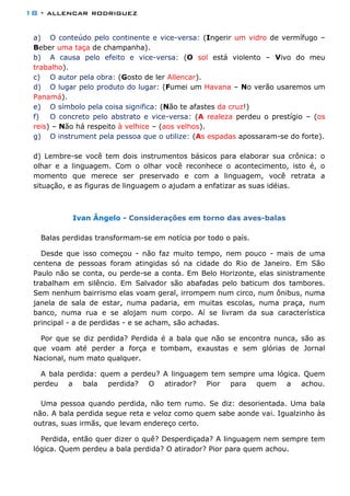18 - allencar rodriguez
a) O conteúdo pelo continente e vice-versa: (Ingerir um vidro de vermífugo –
Beber uma taça de champanha).
b) A causa pelo efeito e vice-versa: (O sol está violento – Vivo do meu
trabalho).
c) O autor pela obra: (Gosto de ler Allencar).
d) O lugar pelo produto do lugar: (Fumei um Havana – No verão usaremos um
Panamá).
e) O símbolo pela coisa significa: (Não te afastes da cruz!)
f) O concreto pelo abstrato e vice-versa: (A realeza perdeu o prestígio – (os
reis) – Não há respeito à velhice – (aos velhos).
g) O instrument pela pessoa que o utilize: (As espadas apossaram-se do forte).
d) Lembre-se você tem dois instrumentos básicos para elaborar sua crônica: o
olhar e a linguagem. Com o olhar você reconhece o acontecimento, isto é, o
momento que merece ser preservado e com a linguagem, você retrata a
situação, e as figuras de linguagem o ajudam a enfatizar as suas idéias.
Ivan Ângelo - Considerações em torno das aves-balas
Balas perdidas transformam-se em notícia por todo o país.
Desde que isso começou - não faz muito tempo, nem pouco - mais de uma
centena de pessoas foram atingidas só na cidade do Rio de Janeiro. Em São
Paulo não se conta, ou perde-se a conta. Em Belo Horizonte, elas sinistramente
trabalham em silêncio. Em Salvador são abafadas pelo baticum dos tambores.
Sem nenhum bairrismo elas voam geral, irrompem num circo, num ônibus, numa
janela de sala de estar, numa padaria, em muitas escolas, numa praça, num
banco, numa rua e se alojam num corpo. Aí se livram da sua característica
principal - a de perdidas - e se acham, são achadas.
Por que se diz perdida? Perdida é a bala que não se encontra nunca, são as
que voam até perder a força e tombam, exaustas e sem glórias de Jornal
Nacional, num mato qualquer.
A bala perdida: quem a perdeu? A linguagem tem sempre uma lógica. Quem
perdeu a bala perdida? O atirador? Pior para quem a achou.
Uma pessoa quando perdida, não tem rumo. Se diz: desorientada. Uma bala
não. A bala perdida segue reta e veloz como quem sabe aonde vai. Igualzinho às
outras, suas irmãs, que levam endereço certo.
Perdida, então quer dizer o quê? Desperdiçada? A linguagem nem sempre tem
lógica. Quem perdeu a bala perdida? O atirador? Pior para quem achou.
 