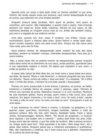 oficina de redação – 19
Quando acha um corpo a bala pode ainda se chamar perdida? A que acha,
mesmo não sendo aquele corpo que buscava, será menos desperdiçada do que
as outras, que esbarram em uma simples parede?
Ninguém procura balas perdidas. Nem quem as perdeu, nem quem as
encontrou, sem querer. São indesejadas, e quanto mais o sejam, mais ansiosas
parecem por alojar-se. Essas balas voadoras, libertas da sua casca, só são
realmente perdidas se ninguém nunca mais as viu. Então são também inúteis,
pois isso é a negação da sua essência mortal.
Uma bala, quando útil, fere, mata. É criadora: cria órfãos, viúvas, pais
inconsoláveis. Quem a dispara sabe disso. Quem fabrica e vende sabe disso.
Quem recolhe impostos sobre ela sabe muito bem. Porque ela não serve para
mais nada, para isso foi feita.
Seria próprio chamar de desaparecidas essas inúteis? No país das balas
perdidas, perdem-se também crianças, chamadas desaparecidas. Mas esta já é
outra história.
Não, a essas balas não se poderia chamar de desaparecidas porque ninguém
sabia delas antes de se libertarem de sua casca, ainda pacíficas, guardando para
si sua capacidade voadora e mortal. Só depois que explodem é que voam, e
então se perdem ou não.
O poeta João Cabral de Melo Neto deu um lindo nome a essas balas sem dono:
ave-bala. No poema "Morte e vida Severina", o retirante pergunta aos que levam
um defunto: "Quem contra ele soltou / essa ave-bala". E a resposta: "Ali é difícil
dizer / Irmão das almas, / Sempre há uma bala voando / desocupada".
Éramos um povo acostumado à arma branca, à peixeira, ao punhal, ao facão;
herdamos a tradição ibérica de sangrar, cortar o pescoço, capar. Meninos já
tinham seu canivete de ponta. Malandros riscavam o ar com navalhas. Mulheres
da vida brandiam giletes. Numa arruaça, quem metia a mão numa cara, dava
rasteiras. Em algum momento o "te meto a faca" virou "te meto a bala", aquele
"te meto a mão na cara" virou "te meto uma bala na cara". Começaram a voar as
aves-balas.
O que aconteceu no meio? Talvez o cinema, o faroeste, os gangsters, a TV,
guerras sujas, guerrilhas, terrorismo, drogas proibidas. Nasceu o culto da
pontaria certeira. Billy the Kid, John Wayne, Randolph Scott, Frank e Jesse
James, Schwarzenegger, Stalone, Matrix. "No século do progresso / o revólver
teve ingresso / pra acabar com a valentia" - cantou Noel Rosa nos anos 1930.
Surgiu outro tipo de valente, o que fica atrás do revólver. Não é preciso arriscar-
se, chegar perto para ferir. "Mais garantido é de bala / Mais longe fere", diz o
poeta João Cabral. Ninguém pense que a influência estrangeira é justificativa.
Não, não importamos a violência, ela é mais nossa que o petróleo. Importamos
foi a cultura da arma de fogo.
 