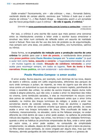 02 - allencar rodriguez
Estão errados? Tecnicamente, sim – são crônicas -, mas... Fernando Sabino,
vacilando diante do campo aberto, escreveu que “crônica é tudo que o autor
chama de crônica.” (...) Mas Rubem Braga ... Respondeu assim a um jornalista
que lhe havia perguntado o que é crônica: - Se não é aguda, é crônica.”
(Extraído de www.quemtemsedevenha.com.br/cronica e contos.htm – acesso em
27/02/2010)
Por isso, a crônica é uma escrita tão suave que mais parece uma conversa
entre os interlocutores cronista e leitor onde o escritor busca emocionar e
envolver seu leitor num contexto de reflexão sobre um assunto de realidade
social e factual. Para isso ele faz uso dos tons de protesto ou de argumentação,
mas sempre com uma dose, ora poético, ora filosófico, ora humorístico, satírico
ou irônico.
Desta forma, se o propósito da redação para a produção escrita de uma
crônica for pedido para usar o tom da poesia, o vestibulando deve produzir
uma prosa poética como Paulo Mendes Campos em “o amor acaba” (o qual
o autor tem como tema, assunto e cenário: a fugacidade/eternidade do amor
– em muitos lugares da cidade. Situação do cotidiano retratado: o amor
acaba para recomeçar sempre, em todos os lugares. Tom do texto e foco
narrativo: Prosa poética, em tom existencial – auto-observador).
Paulo Mendes Campos- o amor acaba
O amor acaba. Numa esquina, por exemplo, num domingo de lua nova, depois
de teatro e silêncio; acaba em cafés engordurados, diferentes dos parques de
ouro onde começou a pulsar; de repente, ao meio do cigarro que ele atira de
raiva contra um automóvel ou que ela esmaga no cinzeiro repleto, polvilhando de
cinzas o escarlate das unhas; na acidez da aurora tropical, depois duma noite
votada à alegria póstuma, que não veio; e acaba o amor no desenlace das mãos
no cinema, como tentáculos saciados, e elas se movimentam no escuro como
dois polvos de solidão; como se as mãos soubessem antes que o amor tinha
acabado; na insônia dos braços luminosos do relógio; e acaba o amor nas
sorveterias diante do colorido iceberg, entre frisos de alumínio e espelhos
monótonos; e no olhar do cavaleiro errante que passou pela pensão; às vezes
acaba o amor nos braços torturados de Jesus, filho crucificado de todas as
mulheres; mecanicamente, no elevador, como se lhe faltasse energia; no andar
diferente da irmã dentro de casa o amor pode acabar; na epifania da pretensão
ridícula dos bigodes; nas ligas, nas cintas, nos brincos e nas silabadas femininas;
quando a alma se habitua às províncias empoeiradas da Ásia, onde o amor pode
ser outra coisa, o amor pode acabar; na compulsão da simplicidade
simplesmente; no sábado, depois de três goles mornos de gim à beira da piscina;
no filho tantas vezes semeado, às vezes vingado por alguns dias, mas que não
floresceu, abrindo parágrafos de ódio inexplicável entre o pólen e o gineceu de
 
