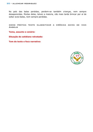 20 - allencar rodriguez
No país das balas perdidas, perdem-se também crianças, nem sempre
desaparecidas. Muitas delas, talvez a maioria, vão mais tarde brincar por aí de
soltar aves-balas, nem sempre perdidas.
COMO PRÁTICA TENTE CLASSIFICAR A CRÔNICA ACIMA DE IVAN
ÂNGELO
Tema, assunto e cenário:
Situação do cotidiano retratado:
Tom do texto e foco narrativo:
 