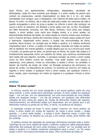 oficina de redação - 03
duas flores; em apartamentos refrigerados, atapetados, aturdidos de
delicadezas, onde há mais encanto que desejo; e o amor acaba na poeira que
vertem os crepúsculos, caindo imperceptível no beijo de ir e vir; em salas
esmaltadas com sangue, suor e desespero; nos roteiros do tédio para o tédio, na
barca, no trem, no ônibus, ida e volta de nada para nada; em cavernas de sala e
quarto conjugados o amor se eriça e acaba; no inferno o amor não começa; na
usura o amor se dissolve; em Brasília o amor pode virar pó; no Rio, frivolidade;
em Belo Horizonte, remorso; em São Paulo, dinheiro; uma carta que chegou
depois, o amor acaba; uma carta que chegou antes, e o amor acaba; na
descontrolada fantasia da libido; às vezes acaba na mesma música que começou,
com o mesmo drinque, diante dos mesmos cisnes; e muitas vezes acaba em ouro
e diamante, dispersado entre astros; e acaba nas encruzilhadas de Paris,
Londres, Nova Iorque; no coração que se dilata e quebra, e o médico sentencia
imprestável para o amor; e acaba no longo périplo, tocando em todos os portos,
até se desfazer em mares gelados; e acaba depois que se viu a bruma que veste
o mundo; na janela que se abre, na janela que se fecha; às vezes não acaba e é
simplesmente esquecido como um espelho de bolsa, que continua reverberando
sem razão até que alguém, humilde, o carregue consigo; às vezes o amor acaba
como se fora melhor nunca ter existido; mas pode acabar com doçura e
esperança; uma palavra, muda ou articulada, e acaba o amor; na verdade; o
álcool; de manhã, de tarde, de noite; na floração excessiva da primavera; no
abuso do verão; na dissonância do outono; no conforto do inverno; em todos os
lugares o amor acaba; a qualquer hora o amor acaba; por qualquer motivo o
amor acaba; para recomeçar em todos os lugares e a qualquer minuto o amor
acaba.
Análise:
Sobre “O amor acaba”
A crônica, escrita em um único parágrafo e em prosa poética, parte de uma
ideia central: o amor acaba para recomeçar sempre. O amor acaba em qualquer
lugar – em um bar, em um apartamento, em uma encruzilhada de uma cidade.
Acaba em qualquer tempo – um dia da semana, em qualquer das diferentes
estações do ano, antes de, depois de. Acaba de diferentes modos (de repente,
mecanicamente), em diferentes ações (um desenlaçar, em um passar por) e por
diferentes motivos (a perda de um filho, a rotina, na ausência do desejo).
A repetição variada da frase “o amor acaba” imprime um ritmo poético ao
texto: o amor acaba no; acaba de repente; às vezes o amor acaba...; acaba
quando...; o amor pode acabar... e acaba o amor. Algumas vezes, o amor não
começa; em outras, se dissolve ou vira pó; e em outras, ainda, seria melhor não
ter existido.
O poético emana da repetição de sentenças afirmativas durante todo o texto:
“domingo de lua nova, depois de teatro e silêncio; acaba em cafés engordurados,
diferentes dos parques de ouro onde começou a pulsar” ou “no coração que se
dilata e quebra, e o médico sentencia imprestável para o amor”, ou “às vezes
acaba o amor nos braços torturados de Jesus, filho crucificado de todas as
 