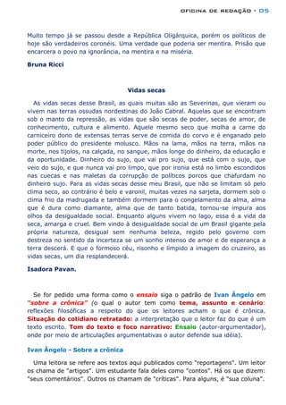 oficina de redação - 05
Muito tempo já se passou desde a República Oligárquica, porém os políticos de
hoje são verdadeiros coronéis. Uma verdade que poderia ser mentira. Prisão que
encarcera o povo na ignorância, na mentira e na miséria.
Bruna Ricci
Vidas secas
As vidas secas desse Brasil, as quais muitas são as Severinas, que vieram ou
vivem nas terras ossudas nordestinas do João Cabral. Aquelas que se encontram
sob o manto da repressão, as vidas que são secas de poder, secas de amor, de
conhecimento, cultura e alimento. Aquele mesmo seco que molha a carne do
carniceiro dono de extensas terras serve de comida do corvo e é enganado pelo
poder público do presidente molusco. Mãos na lama, mãos na terra, mãos na
morte, nos tijolos, na calçada, no sangue, mãos longe do dinheiro, da educação e
da oportunidade. Dinheiro do sujo, que vai pro sujo, que está com o sujo, que
veio do sujo, e que nunca vai pro limpo, que por ironia está no limbo escondidos
nas cuecas e nas maletas da corrupção de políticos porcos que chafurdam no
dinheiro sujo. Para as vidas secas desse meu Brasil, que não se limitam só pelo
clima seco, ao contrário é belo e varonil, muitas vezes na sarjeta, dormem sob o
clima frio da madrugada e também dormem para o congelamento da alma, alma
que é dura como diamante, alma que de tanto batida, tornou-se impura aos
olhos da desigualdade social. Enquanto alguns vivem no lago, essa é a vida da
seca, amarga e cruel. Bem vindo à desigualdade social de um Brasil gigante pela
própria natureza, desigual sem nenhuma beleza, regido pelo governo com
destreza no sentido da incerteza se um sonho intenso de amor e de esperança a
terra descerá. E que o formoso céu, risonho e límpido a imagem do cruzeiro, as
vidas secas, um dia resplandecerá.
Isadora Pavan.
Se for pedido uma forma como o ensaio siga o padrão de Ivan Ângelo em
“sobre a crônica” (o qual o autor tem como tema, assunto e cenário:
reflexões filosóficas a respeito do que os leitores acham o que é crônica.
Situação do cotidiano retratado: a interpretação que o leitor faz do que é um
texto escrito. Tom do texto e foco narrativo: Ensaio (autor-argumentador),
onde por meio de articulações argumentativas o autor defende sua idéia).
Ivan Ângelo - Sobre a crônica
Uma leitora se refere aos textos aqui publicados como "reportagens". Um leitor
os chama de "artigos". Um estudante fala deles como "contos". Há os que dizem:
"seus comentários". Outros os chamam de "críticas". Para alguns, é "sua coluna".
 