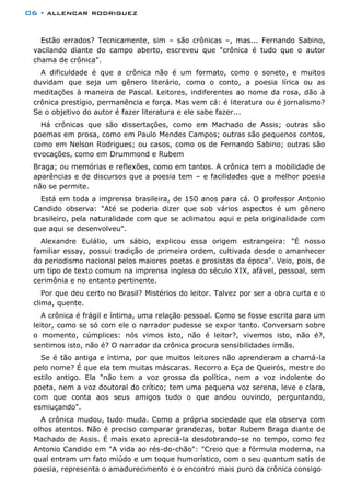06 - allencar rodriguez
Estão errados? Tecnicamente, sim – são crônicas –, mas... Fernando Sabino,
vacilando diante do campo aberto, escreveu que "crônica é tudo que o autor
chama de crônica".
A dificuldade é que a crônica não é um formato, como o soneto, e muitos
duvidam que seja um gênero literário, como o conto, a poesia lírica ou as
meditações à maneira de Pascal. Leitores, indiferentes ao nome da rosa, dão à
crônica prestígio, permanência e força. Mas vem cá: é literatura ou é jornalismo?
Se o objetivo do autor é fazer literatura e ele sabe fazer...
Há crônicas que são dissertações, como em Machado de Assis; outras são
poemas em prosa, como em Paulo Mendes Campos; outras são pequenos contos,
como em Nelson Rodrigues; ou casos, como os de Fernando Sabino; outras são
evocações, como em Drummond e Rubem
Braga; ou memórias e reflexões, como em tantos. A crônica tem a mobilidade de
aparências e de discursos que a poesia tem – e facilidades que a melhor poesia
não se permite.
Está em toda a imprensa brasileira, de 150 anos para cá. O professor Antonio
Candido observa: "Até se poderia dizer que sob vários aspectos é um gênero
brasileiro, pela naturalidade com que se aclimatou aqui e pela originalidade com
que aqui se desenvolveu".
Alexandre Eulálio, um sábio, explicou essa origem estrangeira: "É nosso
familiar essay, possui tradição de primeira ordem, cultivada desde o amanhecer
do periodismo nacional pelos maiores poetas e prosistas da época". Veio, pois, de
um tipo de texto comum na imprensa inglesa do século XIX, afável, pessoal, sem
cerimônia e no entanto pertinente.
Por que deu certo no Brasil? Mistérios do leitor. Talvez por ser a obra curta e o
clima, quente.
A crônica é frágil e íntima, uma relação pessoal. Como se fosse escrita para um
leitor, como se só com ele o narrador pudesse se expor tanto. Conversam sobre
o momento, cúmplices: nós vimos isto, não é leitor?, vivemos isto, não é?,
sentimos isto, não é? O narrador da crônica procura sensibilidades irmãs.
Se é tão antiga e íntima, por que muitos leitores não aprenderam a chamá-la
pelo nome? É que ela tem muitas máscaras. Recorro a Eça de Queirós, mestre do
estilo antigo. Ela "não tem a voz grossa da política, nem a voz indolente do
poeta, nem a voz doutoral do crítico; tem uma pequena voz serena, leve e clara,
com que conta aos seus amigos tudo o que andou ouvindo, perguntando,
esmiuçando".
A crônica mudou, tudo muda. Como a própria sociedade que ela observa com
olhos atentos. Não é preciso comparar grandezas, botar Rubem Braga diante de
Machado de Assis. É mais exato apreciá-la desdobrando-se no tempo, como fez
Antonio Candido em "A vida ao rés-do-chão": "Creio que a fórmula moderna, na
qual entram um fato miúdo e um toque humorístico, com o seu quantum satis de
poesia, representa o amadurecimento e o encontro mais puro da crônica consigo
 