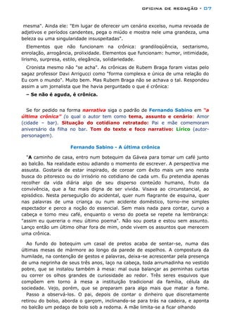 oficina de redação - 07
mesma". Ainda ele: "Em lugar de oferecer um cenário excelso, numa revoada de
adjetivos e períodos candentes, pega o miúdo e mostra nele uma grandeza, uma
beleza ou uma singularidade insuspeitadas".
Elementos que não funcionam na crônica: grandiloqüência, sectarismo,
enrolação, arrogância, prolixidade. Elementos que funcionam: humor, intimidade,
lirismo, surpresa, estilo, elegância, solidariedade.
Cronista mesmo não "se acha". As crônicas de Rubem Braga foram vistas pelo
sagaz professor Davi Arrigucci como "forma complexa e única de uma relação do
Eu com o mundo". Muito bem. Mas Rubem Braga não se achava o tal. Respondeu
assim a um jornalista que lhe havia perguntado o que é crônica:
– Se não é aguda, é crônica.
Se for pedido na forma narrativa siga o padrão de Fernando Sabino em “a
última crônica” (o qual o autor tem como tema, assunto e cenário: Amor
(cidade – bar). Situação do cotidiano retratado: Pai e mãe comemoram
aniversário da filha no bar. Tom do texto e foco narrativo: Lírico (autor-
personagem).
Fernando Sabino - A última crônica
"A caminho de casa, entro num botequim da Gávea para tomar um café junto
ao balcão. Na realidade estou adiando o momento de escrever. A perspectiva me
assusta. Gostaria de estar inspirado, de coroar com êxito mais um ano nesta
busca do pitoresco ou do irrisório no cotidiano de cada um. Eu pretendia apenas
recolher da vida diária algo de seu disperso conteúdo humano, fruto da
convivência, que a faz mais digna de ser vivida. Visava ao circunstancial, ao
episódico. Nesta perseguição do acidental, quer num flagrante de esquina, quer
nas palavras de uma criança ou num acidente doméstico, torno-me simples
espectador e perco a noção do essencial. Sem mais nada para contar, curvo a
cabeça e tomo meu café, enquanto o verso do poeta se repete na lembrança:
"assim eu quereria o meu último poema". Não sou poeta e estou sem assunto.
Lanço então um último olhar fora de mim, onde vivem os assuntos que merecem
uma crônica.
Ao fundo do botequim um casal de pretos acaba de sentar-se, numa das
últimas mesas de mármore ao longo da parede de espelhos. A compostura da
humilade, na contenção de gestos e palavras, deixa-se acrescentar pela presença
de uma negrinha de seus três anos, laço na cabeça, toda arrumadinha no vestido
pobre, que se instalou também à mesa: mal ousa balançar as perninhas curtas
ou correr os olhos grandes de curiosidade ao redor. Três seres esquivos que
compõem em torno à mesa a instituição tradicional da família, célula da
sociedade. Vejo, porém, que se preparam para algo mais que matar a fome.
Passo a observá-los. O pai, depois de contar o dinheiro que discretamente
retirou do bolso, aborda o garçom, inclinando-se para trás na cadeira, e aponta
no balcão um pedaço de bolo sob a redoma. A mãe limita-se a ficar olhando
 