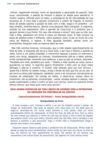 08 - allencar rodriguez
imóvel, vagamente ansiosa, como se aguardasse a aprovação do garçom. Este
ouve, concentrado, o pedido do homem e depois se afasta para atendê-lo. A
mulher suspira, olhando para os lados, a reassegurar-se da naturalidade de sua
presença ali. A meu lado o garçom encaminha a ordem do freguês. O homem
atrás do balcão apanha a porção do bolo com a mão, larga-o no pratinho - um
bolo simples, amarelo-escuro, apenas uma pequena fatia triangular. A negrinha,
contida na sua expectativa, olha a garrafa de Coca-Cola e o pratinho que o
garçom deixou à sua frente. Por que não começa a comer? Vejo que os três, pai,
mãe e filha, obedecem em torno à mesa um discreto ritual. A mãe remexe na
bolsa de plástico preto e brilhante, retira qualquer coisa. O pai se mune de uma
caixa de fósforos, e espera. A filha aguarda também, atenta como um
animalzinho. Ninguém mais os observa além de mim.
São três velinhas brancas, minúsculas, que a mãe espeta caprichosamente na
fatia do bolo. E enquanto ela serve a Coca-Cola, o pai risca o fósforo e acende as
velas. Como a um gesto ensaiado, a menininha repousa o queixo no mármore e
sopra com força, apagando as chamas. Imediatamente põe-se a bater palmas,
muito compenetrada, cantando num balbucio, a que os pais se juntam, discretos:
"Parabéns pra você, parabéns pra você..." Depois a mãe recolhe as velas, torna a
guardá-las na bolsa. A negrinha agarra finalmente o bolo com as duas mãos
sôfregas e põe-se a comê-lo. A mulher está olhando para ela com ternura -
ajeita-lhe a fitinha no cabelo crespo, limpa o farelo de bolo que lhe cai ao colo. O
pai corre os olhos pelo botequim, satisfeito, como a se convencer intimamente do
sucesso da celebração. Dá comigo de súbito, a observá-lo, nossos olhos se
encontram, ele se perturba, constrangido - vacila, ameaça abaixar a cabeça, mas
acaba sustentando o olhar e enfim se abre num sorriso. assim eu quereria minha
última crônica: que fosse pura como esse sorriso”.
VEJA AGORA EXEMPLOS DE TOM LÍRICO DE ACORDO COM A ESTRUTURA
DA REDAÇÃO DO VESTIBULAR DA UNICAP
(aproximadamente 25 linhas) – tema desigualdade social
Desigualdade da fome
A noite começa a cair. Começa a esfriar e ao sair do trabalho resolvo ir jantar. Ao
chegar ao restaurante, logo peço ao garçom uma mesa para um. Ele pede para eu
segui-lo. Acomodo-me em numa mesa próxima á uma janela. Está um clima
aconchegante dentro do restaurante. O clima frio ficou do lado de fora. Com os olhos
de uma criança que observa a vitrine de uma loja de doces e com a fome de alguém
que poderia comer uma vaca inteira, dinheiro para isso não falta, olho o cardápio e não
demoro a escolher o que procurava. Ergo a minha mão e imediatamente chega o
garçom que anota o meu pedido.
Enquanto espero observo pela janela o ambiente fora do restaurante. Minha visão se
perde no peso de meus pensamentos. Penso muito no carro que vou trocar no final do
ano. Na reforma do meu apartamento na praia. Na compra de um terreno nas
montanhas e em outros frutos do consumismo. De repente um vulto chama minha
 
