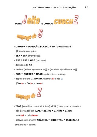 estudo aplicado - redação                     11




TOMA                      E COMA O




- ORIGEM * POSIÇÃO SOCIAL * NATURALIDADE

  (francês, marquês)

- ESA * ISA (framboesa)

- ASE * ISE * OSE (osmose)

- derivado de AR

– verbos [avisar –(aviso + ar)] – [analisar –(análise + ar)]

- PÔR * QUERER * USAR (quis – pus – usado)

- depois de um DITONTO, usamos S e não Z

  (Sousa – Coisa – Lousa)




- IZAR [canalizar – (canal + izar) VEJA (canal + ar = canalar)

- nos derivados em (ZAL * ZEIRO * ZINHO * ZITO)

  cafezal – cafezinho

- palavras de origem ARÁBICA * ORIENTAL * ITALIZANA

 (bizantino – azeite)
 